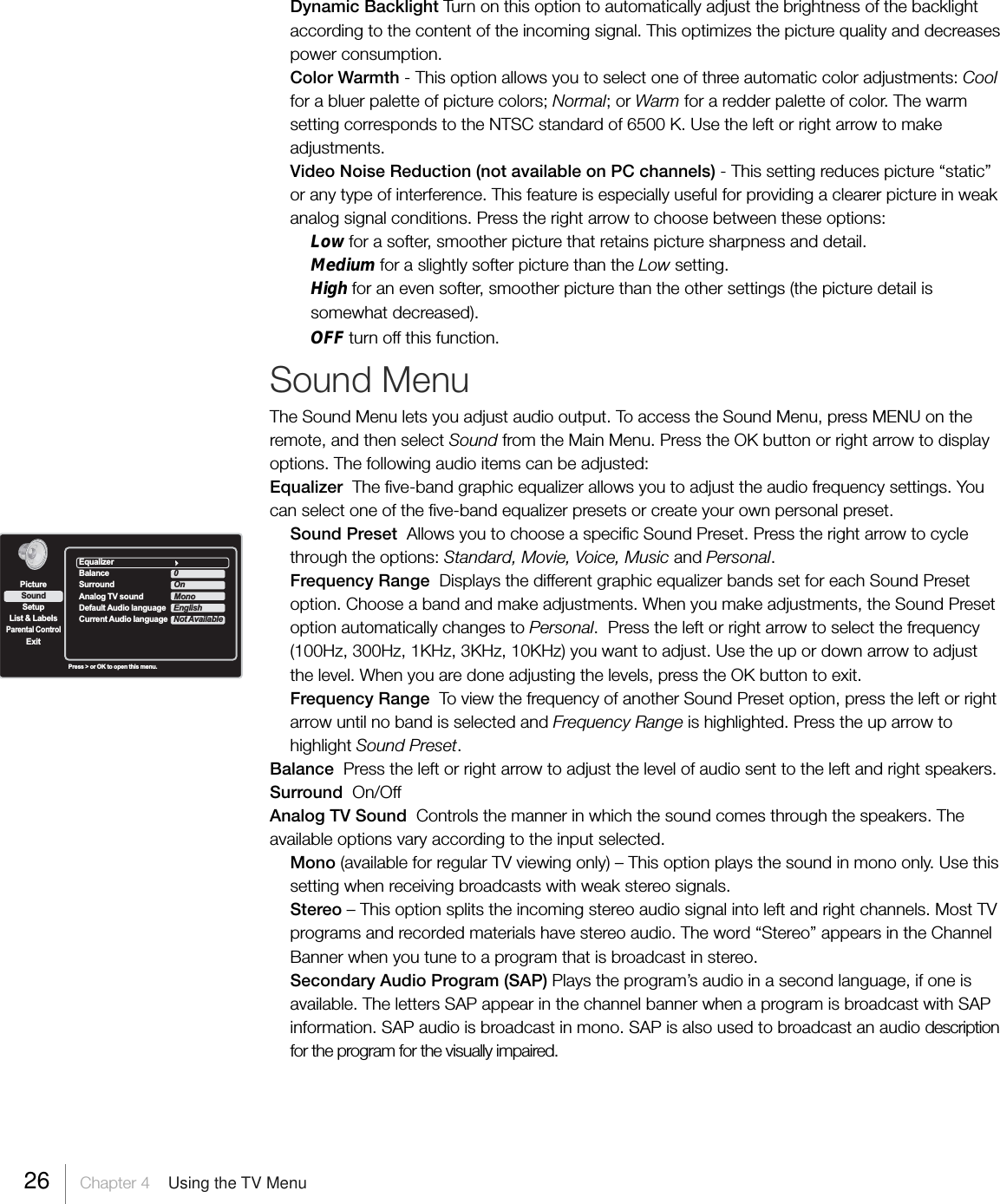 Dynamic Backlight Turn on this option to automatically adjust the brightness of the backlightaccording to the content of the incoming signal. This optimizes the picture quality and decreasespower consumption.Color Warmth - This option allows you to select one of three automatic color adjustments: Coolfor a bluer palette of picture colors; Normal; or Warm for a redder palette of color. The warmsetting corresponds to the NTSC standard of 6500 K. Use the left or right arrow to makeadjustments.Video Noise Reduction (not available on PC channels) - This setting reduces picture “static”or any type of interference. This feature is especially useful for providing a clearer picture in weakanalog signal conditions. Press the right arrow to choose between these options:Low for a softer, smoother picture that retains picture sharpness and detail.Medium for a slightly softer picture than the Low setting.High for an even softer, smoother picture than the other settings (the picture detail issomewhat decreased).OFF turn off this function.Sound MenuThe Sound Menu lets you adjust audio output. To access the Sound Menu, press MENU on theremote, and then select Sound from the Main Menu. Press the OK button or right arrow to displayoptions. The following audio items can be adjusted:Equalizer  The five-band graphic equalizer allows you to adjust the audio frequency settings. Youcan select one of the five-band equalizer presets or create your own personal preset.Sound Preset  Allows you to choose a specific Sound Preset. Press the right arrow to cyclethrough the options: Standard, Movie, Voice, Music and Personal.Frequency Range  Displays the different graphic equalizer bands set for each Sound Presetoption. Choose a band and make adjustments. When you make adjustments, the Sound Presetoption automatically changes to Personal.  Press the left or right arrow to select the frequency(100Hz, 300Hz, 1KHz, 3KHz, 10KHz) you want to adjust. Use the up or down arrow to adjustthe level. When you are done adjusting the levels, press the OK button to exit.Frequency Range  To view the frequency of another Sound Preset option, press the left or rightarrow until no band is selected and Frequency Range is highlighted. Press the up arrow tohighlight Sound Preset.Balance  Press the left or right arrow to adjust the level of audio sent to the left and right speakers.Surround  On/OffAnalog TV Sound  Controls the manner in which the sound comes through the speakers. Theavailable options vary according to the input selected.Mono (available for regular TV viewing only) – This option plays the sound in mono only. Use thissetting when receiving broadcasts with weak stereo signals.Stereo – This option splits the incoming stereo audio signal into left and right channels. Most TVprograms and recorded materials have stereo audio. The word “Stereo” appears in the ChannelBanner when you tune to a program that is broadcast in stereo.Secondary Audio Program (SAP) Plays the program’s audio in a second language, if one isavailable. The letters SAP appear in the channel banner when a program is broadcast with SAPinformation. SAP audio is broadcast in mono. SAP is also used to broadcast an audio descriptionfor the program for the visually impaired.SetupList &amp; LabelsParental ControlSoundExitPicturePress &gt; or OK to open this menu.EqualizerBalance 0Surround OnAnalog TV sound MonoDefault Audio language                            EnglishCurrent Audio language Not Available26     Chapter 4    Using the TV Menu