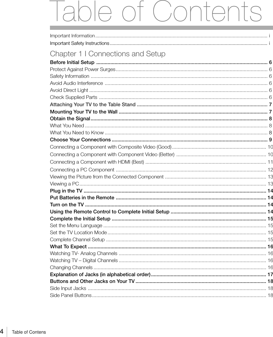4     Table of ContensImportant Information................................................................................................................................. iImportant Safety Instructions ...................................................................................................................... iChapter 1 I Connections and SetupBefore Initial Setup .......................................................................................................................... 6Protect Against Power Surges............................................................................................................ 6Safety Information .............................................................................................................................. 6Avoid Audio Interference .................................................................................................................... 6Avoid Direct Light ............................................................................................................................... 6Check Supplied Parts ........................................................................................................................ 6Attaching Your TV to the Table Stand ............................................................................................. 7Mounting Your TV to the Wall .......................................................................................................... 7Obtain the Signal.............................................................................................................................. 8What You Need .................................................................................................................................. 8What You Need to Know .................................................................................................................... 8Choose Your Connections ............................................................................................................... 9Connecting a Component with Composite Video (Good) ................................................................... 10Connecting a Component with Component Video (Better) ................................................................ 10Connecting a Component with HDMI (Best) ...................................................................................... 11Connecting a PC Component ........................................................................................................... 12Viewing the Picture from the Connected Component ........................................................................ 13Viewing a PC..................................................................................................................................... 13Plug in the TV .................................................................................................................................. 14Put Batteries in the Remote ........................................................................................................... 14Turn on the TV ................................................................................................................................. 14Using the Remote Control to Complete Initial Setup .................................................................... 14Complete the Initial Setup .............................................................................................................. 15Set the Menu Language .................................................................................................................... 15Set the TV Location Mode ................................................................................................................. 15Complete Channel Setup .................................................................................................................. 15What To Expect ............................................................................................................................... 16Watching TV- Analog Channels ......................................................................................................... 16Watching TV – Digital Channels ......................................................................................................... 16Changing Channels ........................................................................................................................... 16Explanation of Jacks (in alphabetical order).................................................................................. 17Buttons and Other Jacks on Your TV ............................................................................................. 18Side Input Jacks ............................................................................................................................... 18Side Panel Buttons............................................................................................................................ 18Table of Contents