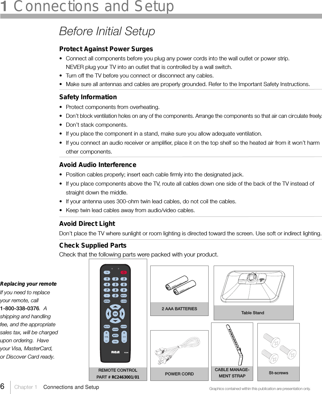 Replacing your remoteIf you need to replaceyour remote, call1-800-338-0376.  Ashipping and handlingfee, and the appropriatesales tax, will be chargedupon ordering.  Haveyour Visa, MasterCard,or Discover Card ready.Graphics contained within this publication are presentation only.REMOTE CONTROLPART # RC2463001/01 POWER CORDRC2466     Chapter 1    Connections and Setup1 Connections and SetupBefore Initial SetupProtect Against Power Surges• Connect all components before you plug any power cords into the wall outlet or power strip.NEVER plug your TV into an outlet that is controlled by a wall switch.•Turn off the TV before you connect or disconnect any cables.•Make sure all antennas and cables are properly grounded. Refer to the Important Safety Instructions.Safety Information•Protect components from overheating.•Don’t block ventilation holes on any of the components. Arrange the components so that air can circulate freely.• Don’t stack components.• If you place the component in a stand, make sure you allow adequate ventilation.•If you connect an audio receiver or amplifier, place it on the top shelf so the heated air from it won’t harmother components.Avoid Audio Interference•Position cables properly; insert each cable firmly into the designated jack.•If you place components above the TV, route all cables down one side of the back of the TV instead ofstraight down the middle.• If your antenna uses 300-ohm twin lead cables, do not coil the cables.• Keep twin lead cables away from audio/video cables.Avoid Direct LightDon’t place the TV where sunlight or room lighting is directed toward the screen. Use soft or indirect lighting.Check Supplied PartsCheck that the following parts were packed with your product.CABLE MANAGE-MENT STRAP St-screws2 AAA BATTERIES Table Stand