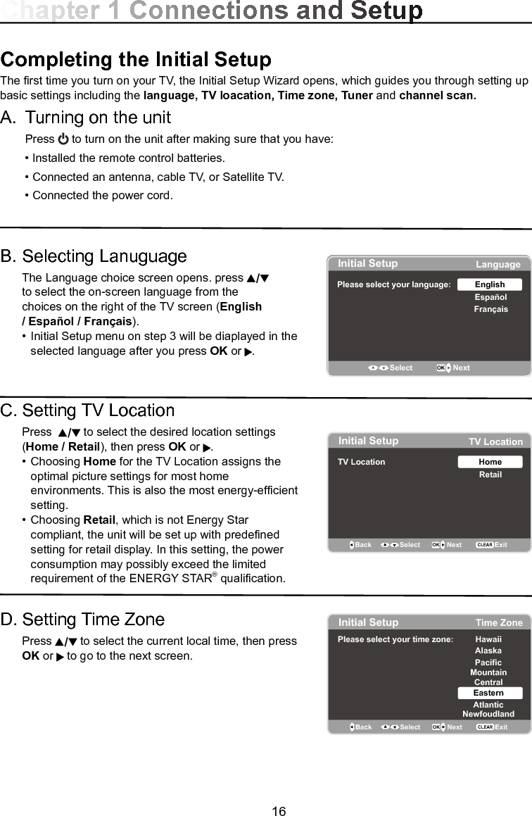   16Chapter 1 Connections and SetupCompleting the Initial Setup  The rst time you turn on your TV, the Initial Setup Wizard opens, which guides you through setting up basic settings including the language, TV loacation, Time zone, Tuner and channel scan. A.  Turning on the unit  Press   to turn on the unit after making sure that you have:  • Installed the remote control batteries.  • Connected an antenna, cable TV, or Satellite TV.  • Connected the power cord.B. Selecting Lanuguage  The Language choice screen opens. press      to select the on-screen language from the      choices on the right of the TV screen (English   / Español / Français).  •  Initial Setup menu on step 3 will be diaplayed in the       selected language after you press OK or  .C. Setting TV Location  Press    to select the desired location settings  (Home / Retail), then press OK or  .  •  Choosing Home for the TV Location assigns the      optimal picture settings for most home           environments. This is also the most energy-efcient      setting.   •  Choosing Retail, which is not Energy Star        compliant, the unit will be set up with predened      setting for retail display. In this setting, the power      consumption may possibly exceed the limited      requirement of the ENERGY STAR® qualication.D. Setting Time Zone   Press   to select the current local time, then press   OK or   to go to the next screen.Initial SetupPlease select your language: LanguageEspañolFrançaisEnglishSelect OK NextInitial Setup TV LocationTV Location RetailHomeBack OK NextSelectExitCLEARInitial Setup Time ZonePlease select your time zone: Alaska PacificHawaiiMountainCentralEasternAtlanticNewfoudlandBack OK NextSelect ExitCLEAR