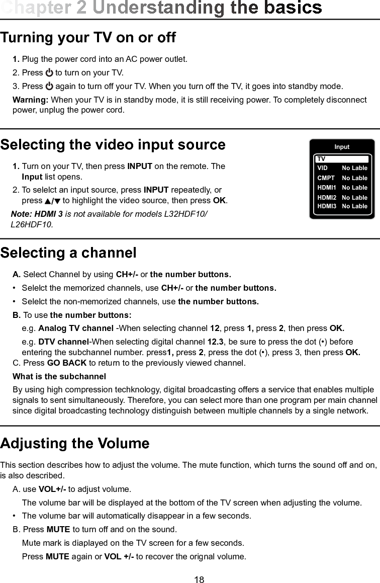   18Selecting a channel A. Select Channel by using CH+/- or the number buttons.  •  Selelct the memorized channels, use CH+/- or the number buttons. •  Selelct the non-memorized channels, use the number buttons.  B. To use the number buttons:  e.g. Analog TV channel -When selecting channel 12, press 1, press 2, then press OK.  e.g. DTV channel-When selecting digital channel 12.3, be sure to press the dot (•) before        entering the subchannel number. press1, press 2, press the dot (•), press 3, then press OK. C. Press GO BACK to return to the previously viewed channel.  What is the subchannel  By using high compression techknology, digital broadcasting offers a service that enables multiple     signals to sent simultaneously. Therefore, you can select more than one program per main channel    since digital broadcasting technology distinguish between multiple channels by a single network.Turning your TV on or off 1. Plug the power cord into an AC power outlet.  2. Press   to turn on your TV.  3. Press   again to turn off your TV. When you turn off the TV, it goes into standby mode. Warning: When your TV is in standby mode, it is still receiving power. To completely disconnect      power, unplug the power cord.Selecting the video input source 1. Turn on your TV, then press INPUT on the remote. The    Input list opens.  2. To selelct an input source, press INPUT repeatedly, or       press   to highlight the video source, then press OK.  Note: HDMI 3 is not available for models L32HDF10/     L26HDF10.Adjusting the VolumeThis section describes how to adjust the volume. The mute function, which turns the sound off and on, is also described.  A. use VOL+/- to adjust volume.    The volume bar will be displayed at the bottom of the TV screen when adjusting the volume.  •  The volume bar will automatically disappear in a few seconds. B. Press MUTE to turn off and on the sound.    Mute mark is diaplayed on the TV screen for a few seconds.    Press MUTE again or VOL +/- to recover the orignal volume.Chapter 2 Understanding the basicsInputVID    CMPT  No LableHDMI1  No LableHDMI2  No LableTVNo LableHDMI3  No Lable