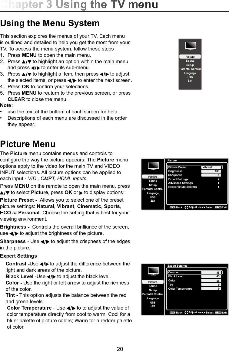   20Using the Menu SystemThis section explores the menus of your TV. Each menu is outlined and detailed to help you get the most from your TV. To access the menu system, follow these steps :1.  Press MENU to open the main menu.2.  Press   to highlight an option within the main menu    and press   to enter its sub-menu.3.  Press   to highlight a item, then press   to adjust    the slected items, or press   to enter the next screen.4.  Press OK to conrm your selections.5.  Press MENU to reuturn to the previous screen, or press   CLEAR to close the menu.Note:•  use the text at the bottom of each screen for help.•  Descriptions of each menu are discussed in the order    they appear.Picture MenuThe Picture menu contains menus and controls to congure the way the picture appears. The Picture menu options apply to the video for the main TV and VIDEO INPUT selections. All picture options can be applied to each input - VID , CMPT, HDMI  inputs.Press MENU on the remote to open the main menu, press  to select Picture, press OK or   to display options:  Picture Preset -  Allows you to select one of the preset picture settings: Natural, Vibrant, Cinematic, Sports, ECO or Personal. Choose the setting that is best for your viewing environment.Brightness -  Controls the overall brilliance of the screen, use   to adjust the brightness of the picture.Sharpness - Use   to adjust the crispness of the edges in the picture.Expert SettingsContrast -Use   to adjust the difference between the light and dark areas of the picture.Black Level -Use   to adjust the black level.Color - Use the right or left arrow to adjust the richness of the color.Tint - This option adjusts the balance between the red and green levels.Color Temperature - Use   to to adjust the value of color temperature directly from cool to warm. Cool for a bluer palette of picture colors; Warm for a redder palette of color. PictureSetupParental ControlLanguageSoundPicturePicture PresetBrightnessVibrantUSBExitAdvanced SettingsReset Picture Settings100Sharpness 3BackMENUAdjust Select ExitCLEARExpert SettingsExpert SettingsSetupParental ControlLanguageSoundPictureContrastBlack LevelColorTintUSBExitColor Temperature45580BackMENUAdjust Select ExitCLEAR350SetupParental ControlLanguageSoundPictureUSBExitChapter 3 Using the TV menu