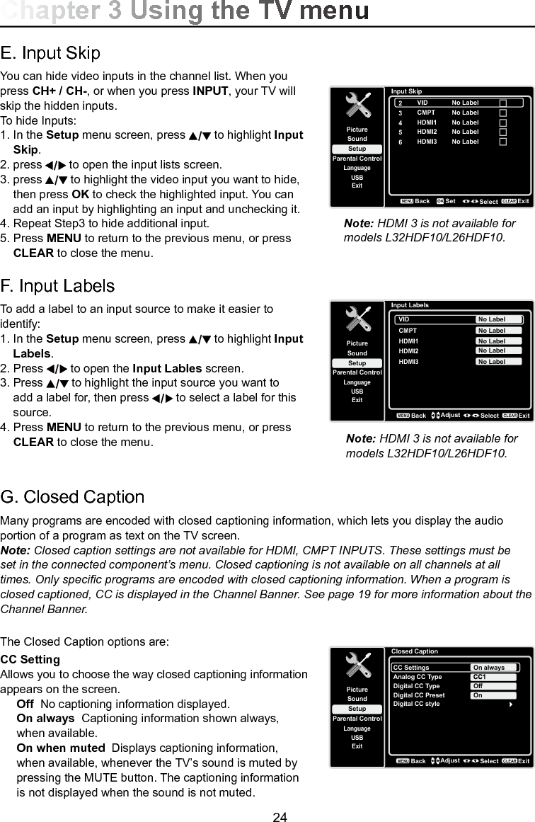   24G. Closed CaptionMany programs are encoded with closed captioning information, which lets you display the audio portion of a program as text on the TV screen.Note: Closed caption settings are not available for HDMI, CMPT INPUTS. These settings must be set in the connected component’s menu. Closed captioning is not available on all channels at all times. Only specic programs are encoded with closed captioning information. When a program is closed captioned, CC is displayed in the Channel Banner. See page 19 for more information about the Channel Banner.The Closed Caption options are:CC Setting Allows you to choose the way closed captioning information appears on the screen.Off  No captioning information displayed.On always  Captioning information shown always, when available.On when muted  Displays captioning information, when available, whenever the TV’s sound is muted by pressing the MUTE button. The captioning information is not displayed when the sound is not muted.Closed CaptionSetupParental ControlLanguageSoundPictureCC SettingsAnalog CC TypeUSBExitOn alwaysDigital CC TypeDigital CC PresetDigital CC styleOffOnBackMENUAdjust Select ExitCLEARChapter 3 Using the TV menuE. Input SkipYou can hide video inputs in the channel list. When you press CH+ / CH-, or when you press INPUT, your TV will skip the hidden inputs. To hide Inputs:1. In the Setup menu screen, press   to highlight Input    Skip.2. press   to open the input lists screen. 3.  press   to highlight the video input you want to hide,    then press OK to check the highlighted input. You can    add an input by highlighting an input and unchecking it.4. Repeat Step3 to hide additional input.5.  Press MENU to return to the previous menu, or press   CLEAR to close the menu. F. Input LabelsTo add a label to an input source to make it easier to identify:1. In the Setup menu screen, press   to highlight Input    Labels.2.  Press   to open the Input Lables screen. 3. Press   to highlight the input source you want to    add a label for, then press   to select a label for this    source.4. Press MENU to return to the previous menu, or press    CLEAR to close the menu. Input SkipSetupParental ControlLanguageSoundPicture2USBExitVID3CMPT4HDMI15HDMI2BackMENUSet Select ExitCLEAROKNo LabelNo LabelNo LabelNo Label6HDMI3 No LabelInput LabelsSetupParental ControlLanguageSoundPictureUSBExitVIDCMPT No LabelNo LabelHDMI1 No LabelHDMI2 No LabelHDMI3 No LabelBackMENUAdjust Select ExitCLEARNote: HDMI 3 is not available for models L32HDF10/L26HDF10.Note: HDMI 3 is not available for models L32HDF10/L26HDF10.