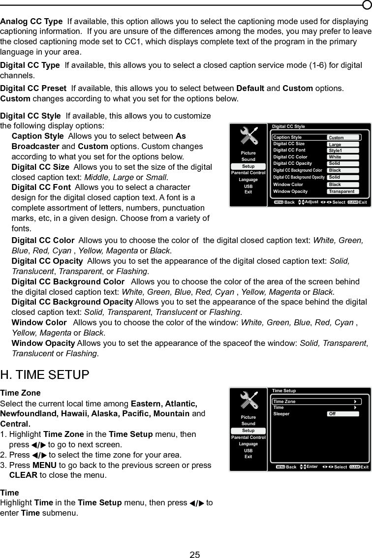   25Analog CC Type  If available, this option allows you to select the captioning mode used for displaying captioning information.  If you are unsure of the differences among the modes, you may prefer to leave the closed captioning mode set to CC1, which displays complete text of the program in the primary language in your area.Digital CC Type  If available, this allows you to select a closed caption service mode (1-6) for digital channels.Digital CC Preset  If available, this allows you to select between Default and Custom options. Custom changes according to what you set for the options below.Chapter 3 Using the TV menuDigital CC Style  If available, this allows you to customize the following display options:Caption Style  Allows you to select between As Broadcaster and Custom options. Custom changes according to what you set for the options below.Digital CC Size  Allows you to set the size of the digital closed caption text: Middle, Large or Small.Digital CC Font  Allows you to select a character design for the digital closed caption text. A font is a complete assortment of letters, numbers, punctuation marks, etc, in a given design. Choose from a variety of fonts.Digital CC Color  Allows you to choose the color of  the digital closed caption text: White, Green, Blue, Red, Cyan , Yellow, Magenta or Black.Digital CC Opacity  Allows you to set the appearance of the digital closed caption text: Solid, Translucent, Transparent, or Flashing.Digital CC Background Color   Allows you to choose the color of the area of the screen behind the digital closed caption text: White, Green, Blue, Red, Cyan , Yellow, Magenta or Black.Digital CC Background Opacity Allows you to set the appearance of the space behind the digital closed caption text: Solid, Transparent, Translucent or Flashing.Window Color   Allows you to choose the color of the window: White, Green, Blue, Red, Cyan , Yellow, Magenta or Black.Window Opacity Allows you to set the appearance of the spaceof the window: Solid, Transparent, Translucent or Flashing.H. TIME SETUPTime Zone  Select the current local time among Eastern, Atlantic, Newfoundland, Hawaii, Alaska, Pacic, Mountain and Central.1. Highlight Time Zone in the Time Setup menu, then   press   to go to next screen.2. Press   to select the time zone for your area.3.  Press MENU to go back to the previous screen or press   CLEAR to close the menu.TimeHighlight Time in the Time Setup menu, then press   to enter Time submenu.Digital CC StyleSetupParental ControlLanguageSoundPictureCaption StyleDigital CC SizeUSBExitCustomDigital CC FontDigital CC OpacityStyle1SolidLargeDigital CC Background ColorBlackDigital CC Background OpacitySolidWindow ColorBlackWindow Opacity TransparentDigital CC Color WhiteBackMENUAdjust Select ExitCLEARTime SetupSetupParental ControlLanguageSoundPictureTime ZoneTimeUSBExitOffSleeperBackMENUEnter Select ExitCLEAR