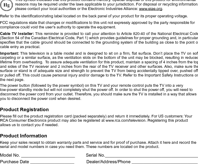  2Important InformationWARNINGTo reduce the risk of re or electric shock, do not expose this product to rain or moisture. This product should not be exposed to dripping or splashing. No objects lled with liquids, such as vases, should be placed on the component.This symbol indicates that this product contains mercury. Special disposal of this product for environmental reasons may be required under the laws applicable to your jurisdiction. For disposal or recycling information, please contact your local authorities or the Electronic Industries Alliance: www.eiae.org.Refer to the identication/rating label located on the back panel of your product for its proper operating voltage.FCC regulations state that changes or modications to this unit not expressly approved by the party responsible for compliance could void the user’s authority to operate the equipment.Cable TV Installer: This reminder is provided to call your attention to Article 820-40 of the National Electrical Code (Section 54 of the Canadian Electrical Code, Part 1) which provides guidelines for proper grounding and, in particular, species that the cable ground should be connected to the grounding system of the building as close to the point of cable entry as practical.Important: This television is a table model and is designed to sit on a rm, at surface. Don’t place the TV on soft carpeting or a similar surface, as the ventilation slots on the bottom of the unit may be blocked, resulting in reduced lifetime from overheating.  To assure adequate ventilation for this product, maintain a spacing of 4 inches from the top and sides of the TV receiver and 2 inches from the rear of the TV receiver and other surfaces. Also, make sure the surface or stand is of adequate size and strength to prevent the TV from being accidentally tipped over, pushed off, or pulled off. This could cause personal injury and/or damage to the TV. Refer to the Important Safety Instructions on the next page.The power button (followed by the power symbol) on this TV and your remote control puts the TV into a very low-power standby mode but will not completely shut the power off. In order to shut the power off, you will need to disconnect the power cord from your outlet. Therefore, you should make sure the TV is installed in a way that allows you to disconnect the power cord when desired.Product RegistrationPlease ll out the product registration card (packed separately) and return it immediately. For US customers: Your RCA Consumer Electronics product may also be registered at www.rca.com/television. Registering this product allows us to contact you if needed.Product InformationKeep your sales receipt to obtain warranty parts and service and for proof of purchase. Attach it here and record the serial and model numbers in case you need them. These numbers are located on the product.Model No. ______________________         Serial No.______________________________________ Purchase Date __________________          Dealer/Address/Phone ___________________________Caution: To reduce the risk of electric shock, do not remove cover (or back). No user serviceable parts inside. Refer servicing to qualied service personnel.This symbol indicates &quot;dangerous voltage&quot; inside the product that presents a risk of electric shock or personal injury.This symbol indicates important instructions accompanying the product.This symbol indicates that this product incorporates double insulation between hazardous main voltage and user accessible parts. When servicing, use only identical replacement parts.The TV is unstable if it is not properly attached to the base or mounted to the wall. Please follow the base or wall mounting instructions provided in the User’s Guide to ensure your safety.WARNINGCAUTIONRISK OF ELECTRIC SHOCK. DO NOT OPEN
