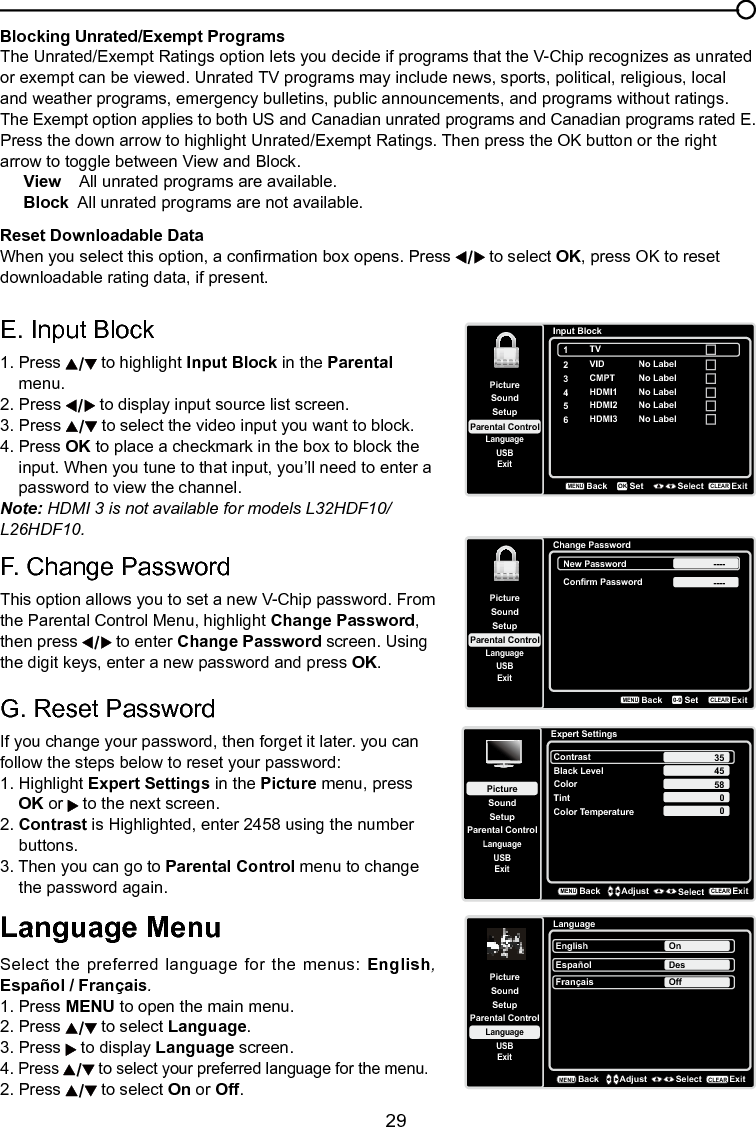   29Blocking Unrated/Exempt ProgramsThe Unrated/Exempt Ratings option lets you decide if programs that the V-Chip recognizes as unrated or exempt can be viewed. Unrated TV programs may include news, sports, political, religious, local and weather programs, emergency bulletins, public announcements, and programs without ratings. The Exempt option applies to both US and Canadian unrated programs and Canadian programs rated E.Press the down arrow to highlight Unrated/Exempt Ratings. Then press the OK button or the right arrow to toggle between View and Block.View    All unrated programs are available.Block  All unrated programs are not available.Reset Downloadable DataWhen you select this option, a conrmation box opens. Press   to select OK, press OK to reset downloadable rating data, if present.Chapter 3 Using the TV menuLanguage MenuSelect the preferred language for the menus: English, Español / Français.1. Press MENU to open the main menu.2. Press   to select Language.3. Press   to display Language screen.4. Press   to select your preferred language for the menu.2. Press   to select On or Off.E. Input Block 1. Press   to highlight Input Block in the Parental    menu.2. Press   to display input source list screen.3. Press   to select the video input you want to block.4. Press OK to place a checkmark in the box to block the      input. When you tune to that input, you’ll need to enter a      password to view the channel. Note: HDMI 3 is not available for models L32HDF10/L26HDF10.F. Change PasswordThis option allows you to set a new V-Chip password. From the Parental Control Menu, highlight Change Password, then press   to enter Change Password screen. Using the digit keys, enter a new password and press OK.G. Reset PasswordIf you change your password, then forget it later. you can follow the steps below to reset your password:1. Highlight Expert Settings in the Picture menu, press   OK or   to the next screen.2. Contrast is Highlighted, enter 2458 using the number    buttons.3. Then you can go to Parental Control menu to change    the password again.LanguageSetupParental ControlLanguageSoundPictureEnglish OnUSBExitEspañolDesFrançaisOffBackMENUAdjust Select ExitCLEARSetupParental ControlLanguageSoundPictureUSBExitInput Block2VID3CMPT4HDMI15HDMI2BackMENUSet Select ExitCLEAROKNo LabelNo LabelNo LabelNo Label6HDMI3 No Label1TVSetupParental ControlLanguageSoundPictureUSBExitChange PasswordBackMENUSetExitCLEAR0-9New Password ----Confirm Password ----Expert SettingsSetupParental ControlLanguageSoundPictureContrastBlack LevelColorTintUSBExitColor Temperature45580BackMENUAdjust Select ExitCLEAR350