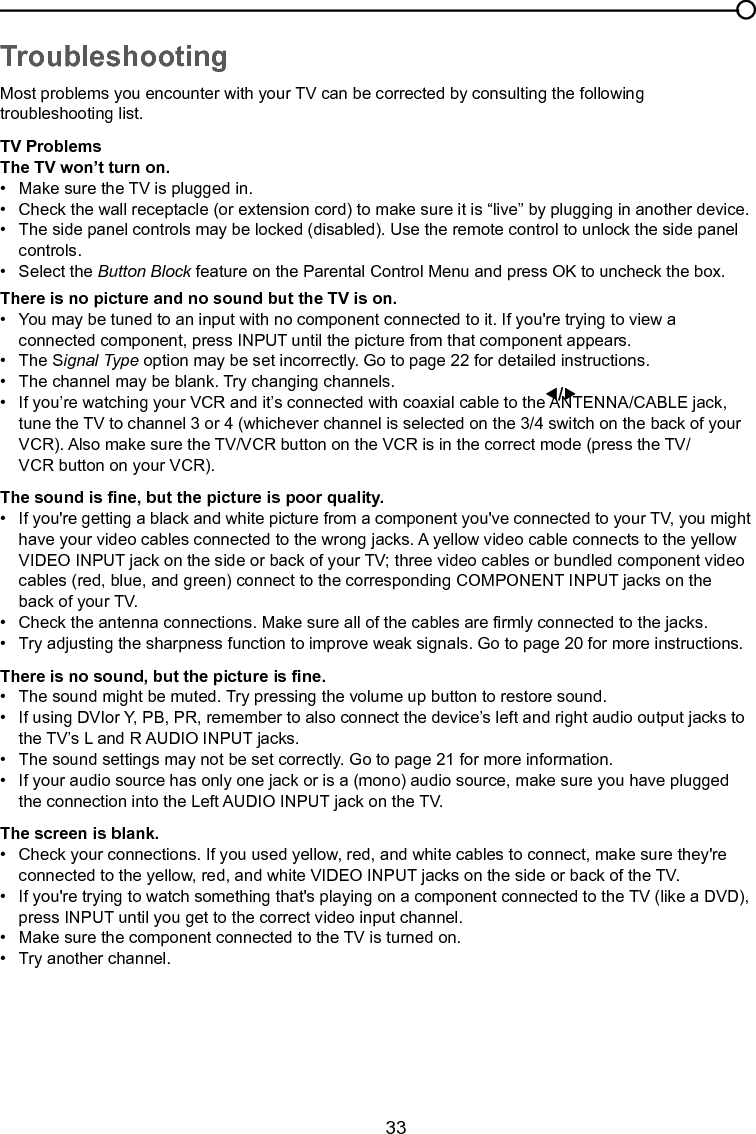   33Chapter 4 Other InformationTroubleshootingMost problems you encounter with your TV can be corrected by consulting the following troubleshooting list.TV ProblemsThe TV won’t turn on.•  Make sure the TV is plugged in.•  Check the wall receptacle (or extension cord) to make sure it is “live” by plugging in another device.•   The side panel controls may be locked (disabled). Use the remote control to unlock the side panel      controls.  •  Select the Button Block feature on the Parental Control Menu and press OK to uncheck the box.There is no picture and no sound but the TV is on.•  You may be tuned to an input with no component connected to it. If you&apos;re trying to view a      connected component, press INPUT until the picture from that component appears.•   The Signal Type option may be set incorrectly. Go to page 22 for detailed instructions.•  The channel may be blank. Try changing channels.•   If you’re watching your VCR and it’s connected with coaxial cable to the ANTENNA/CABLE jack,      tune the TV to channel 3 or 4 (whichever channel is selected on the 3/4 switch on the back of your     VCR). Also make sure the TV/VCR button on the VCR is in the correct mode (press the TV/     VCR button on your VCR).The sound is ne, but the picture is poor quality.•  If you&apos;re getting a black and white picture from a component you&apos;ve connected to your TV, you might    have your video cables connected to the wrong jacks. A yellow video cable connects to the yellow      VIDEO INPUT jack on the side or back of your TV; three video cables or bundled component video     cables (red, blue, and green) connect to the corresponding COMPONENT INPUT jacks on the      back of your TV.•  Check the antenna connections. Make sure all of the cables are rmly connected to the jacks.•  Try adjusting the sharpness function to improve weak signals. Go to page 20 for more instructions.There is no sound, but the picture is ne.•   The sound might be muted. Try pressing the volume up button to restore sound.•   If using DVIor Y, PB, PR, remember to also connect the device’s left and right audio output jacks to     the TV’s L and R AUDIO INPUT jacks.•   The sound settings may not be set correctly. Go to page 21 for more information.•   If your audio source has only one jack or is a (mono) audio source, make sure you have plugged      the connection into the Left AUDIO INPUT jack on the TV.The screen is blank.•   Check your connections. If you used yellow, red, and white cables to connect, make sure they&apos;re      connected to the yellow, red, and white VIDEO INPUT jacks on the side or back of the TV.•   If you&apos;re trying to watch something that&apos;s playing on a component connected to the TV (like a DVD),    press INPUT until you get to the correct video input channel.•   Make sure the component connected to the TV is turned on.•   Try another channel.