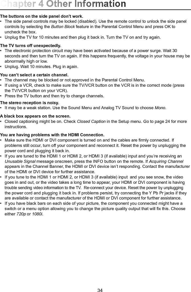   34The buttons on the side panel don’t work.•  The side panel controls may be locked (disabled). Use the remote control to unlock the side panel      controls by selecting the Button Block feature in the Parental Control Menu and press OK to      uncheck the box.•  Unplug the TV for 10 minutes and then plug it back in. Turn the TV on and try again.The TV turns off unexpectedly.•  The electronic protection circuit may have been activated because of a power surge. Wait 30      seconds and then turn the TV on again. If this happens frequently, the voltage in your house may be    abnormally high or low.•  Unplug. Wait 10 minutes. Plug in again.You can’t select a certain channel.•  The channel may be blocked or not approved in the Parental Control Menu.•   If using a VCR, check to make sure the TV/VCR button on the VCR is in the correct mode (press      the TV/VCR button on your VCR).•   Press the TV button and then try to change channels.The stereo reception is noisy.•  It may be a weak station. Use the Sound Menu and Analog TV Sound to choose Mono.A black box appears on the screen.•   Closed captioning might be on. Check Closed Caption in the Setup menu. Go to page 24 for more     instructions.You are having problems with the HDMI Connection.•  Make sure the HDMI or DVI component is turned on and the cables are rmly connected. If      problems still occur, turn off your component and reconnect it. Reset the power by unplugging the      power cord and plugging it back in.•  If you are tuned to the HDMI 1 or HDMI 2, or HDMI 3 (if available) input and you’re receiving an     Unusable Signal message onscreen, press the INFO button on the remote. If Acquiring Channel     appears in the Channel Banner, the HDMI or DVI device isn’t responding. Contact the manufacturer    of the HDMI or DVI device for further assistance.•   If you tune to the HDMI 1 or HDMI 2, or HDMI 3 (if available) input  and you see snow, the video      goes in and out, or the video takes a long time to appear, your HDMI or DVI component is having     trouble sending video information to the TV.  Re-connect your device. Reset the power by unplugging      the power cord and plugging it back in. If problems persist, try connecting the Y Pb Pr jacks if they     are available or contact the manufacturer of the HDMI or DVI component for further assistance.•   If you have black bars on each side of your picture, the component you connected might have a      switch or a menu option allowing you to change the picture quality output that will x this. Choose      either 720p or 1080i.Chapter 4 Other Information