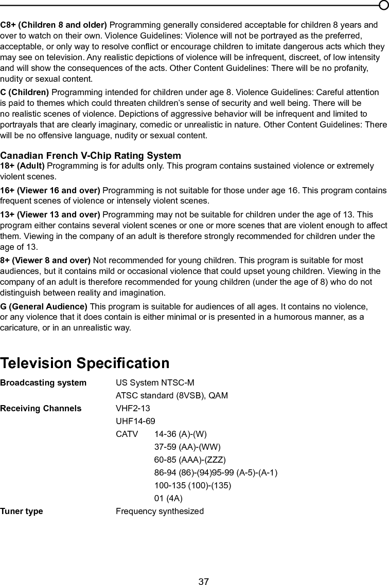   37Chapter 4 Other InformationC8+ (Children 8 and older) Programming generally considered acceptable for children 8 years and over to watch on their own. Violence Guidelines: Violence will not be portrayed as the preferred, acceptable, or only way to resolve conict or encourage children to imitate dangerous acts which they may see on television. Any realistic depictions of violence will be infrequent, discreet, of low intensity and will show the consequences of the acts. Other Content Guidelines: There will be no profanity, nudity or sexual content.C (Children) Programming intended for children under age 8. Violence Guidelines: Careful attention is paid to themes which could threaten children’s sense of security and well being. There will be no realistic scenes of violence. Depictions of aggressive behavior will be infrequent and limited to portrayals that are clearly imaginary, comedic or unrealistic in nature. Other Content Guidelines: There will be no offensive language, nudity or sexual content.Canadian French V-Chip Rating System18+ (Adult) Programming is for adults only. This program contains sustained violence or extremely violent scenes.16+ (Viewer 16 and over) Programming is not suitable for those under age 16. This program contains frequent scenes of violence or intensely violent scenes.13+ (Viewer 13 and over) Programming may not be suitable for children under the age of 13. This program either contains several violent scenes or one or more scenes that are violent enough to affect them. Viewing in the company of an adult is therefore strongly recommended for children under the age of 13.8+ (Viewer 8 and over) Not recommended for young children. This program is suitable for most audiences, but it contains mild or occasional violence that could upset young children. Viewing in the company of an adult is therefore recommended for young children (under the age of 8) who do not distinguish between reality and imagination.G (General Audience) This program is suitable for audiences of all ages. It contains no violence, or any violence that it does contain is either minimal or is presented in a humorous manner, as a caricature, or in an unrealistic way.Television SpecicationBroadcasting system  US System NTSC-M        ATSC standard (8VSB), QAMReceiving Channels  VHF2-13      UHF14-69      CATV  14-36 (A)-(W)        37-59 (AA)-(WW)        60-85 (AAA)-(ZZZ)        86-94 (86)-(94)95-99 (A-5)-(A-1)        100-135 (100)-(135)        01 (4A)Tuner type    Frequency synthesized