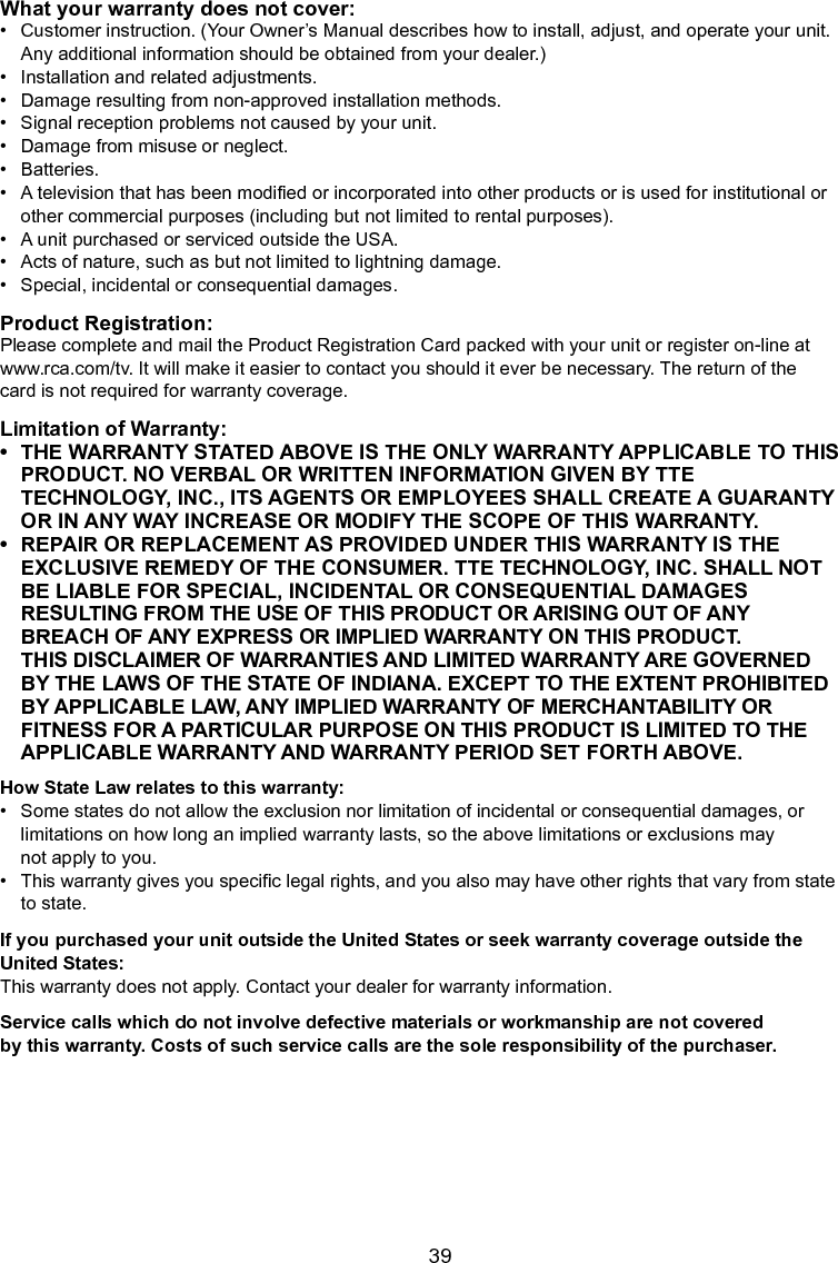   39What your warranty does not cover:•  Customer instruction. (Your Owner’s Manual describes how to install, adjust, and operate your unit.    Any additional information should be obtained from your dealer.)•  Installation and related adjustments.•  Damage resulting from non-approved installation methods.•  Signal reception problems not caused by your unit.•  Damage from misuse or neglect.•  Batteries.•  A television that has been modied or incorporated into other products or is used for institutional or     other commercial purposes (including but not limited to rental purposes).•  A unit purchased or serviced outside the USA.•  Acts of nature, such as but not limited to lightning damage.•  Special, incidental or consequential damages.Product Registration:Please complete and mail the Product Registration Card packed with your unit or register on-line atwww.rca.com/tv. It will make it easier to contact you should it ever be necessary. The return of thecard is not required for warranty coverage.Limitation of Warranty:•  THE WARRANTY STATED ABOVE IS THE ONLY WARRANTY APPLICABLE TO THIS  PRODUCT. NO VERBAL OR WRITTEN INFORMATION GIVEN BY TTE  TECHNOLOGY, INC., ITS AGENTS OR EMPLOYEES SHALL CREATE A GUARANTY  OR IN ANY WAY INCREASE OR MODIFY THE SCOPE OF THIS WARRANTY.•  REPAIR OR REPLACEMENT AS PROVIDED UNDER THIS WARRANTY IS THE  EXCLUSIVE REMEDY OF THE CONSUMER. TTE TECHNOLOGY, INC. SHALL NOT  BE LIABLE FOR SPECIAL, INCIDENTAL OR CONSEQUENTIAL DAMAGES      RESULTING FROM THE USE OF THIS PRODUCT OR ARISING OUT OF ANY      BREACH OF ANY EXPRESS OR IMPLIED WARRANTY ON THIS PRODUCT.       THIS DISCLAIMER OF WARRANTIES AND LIMITED WARRANTY ARE GOVERNED      BY THE LAWS OF THE STATE OF INDIANA. EXCEPT TO THE EXTENT PROHIBITED    BY APPLICABLE LAW, ANY IMPLIED WARRANTY OF MERCHANTABILITY OR      FITNESS FOR A PARTICULAR PURPOSE ON THIS PRODUCT IS LIMITED TO THE      APPLICABLE WARRANTY AND WARRANTY PERIOD SET FORTH ABOVE.How State Law relates to this warranty:•  Some states do not allow the exclusion nor limitation of incidental or consequential damages, or      limitations on how long an implied warranty lasts, so the above limitations or exclusions may      not apply to you.•  This warranty gives you specic legal rights, and you also may have other rights that vary from state    to state.If you purchased your unit outside the United States or seek warranty coverage outside the United States:This warranty does not apply. Contact your dealer for warranty information.Service calls which do not involve defective materials or workmanship are not coveredby this warranty. Costs of such service calls are the sole responsibility of the purchaser.