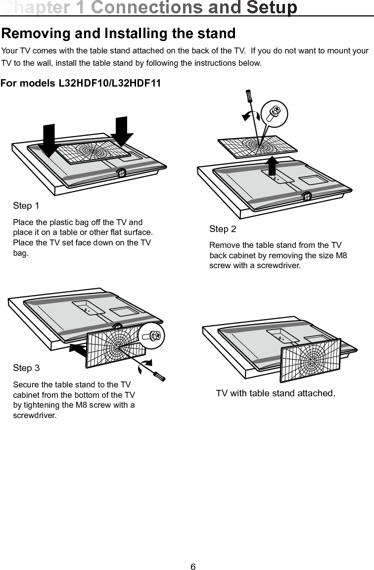  6For models L32HDF10/L32HDF11Chapter 1 Connections and SetupRemoving and Installing the standYour TV comes with the table stand attached on the back of the TV.  If you do not want to mount your TV to the wall, install the table stand by following the instructions below.Step 2Remove the table stand from the TV back cabinet by removing the size M8 screw with a screwdriver.TV with table stand attached.Step 1Place the plastic bag off the TV and place it on a table or other at surface. Place the TV set face down on the TV bag.Step 3Secure the table stand to the TV cabinet from the bottom of the TV by tightening the M8 screw with a screwdriver.