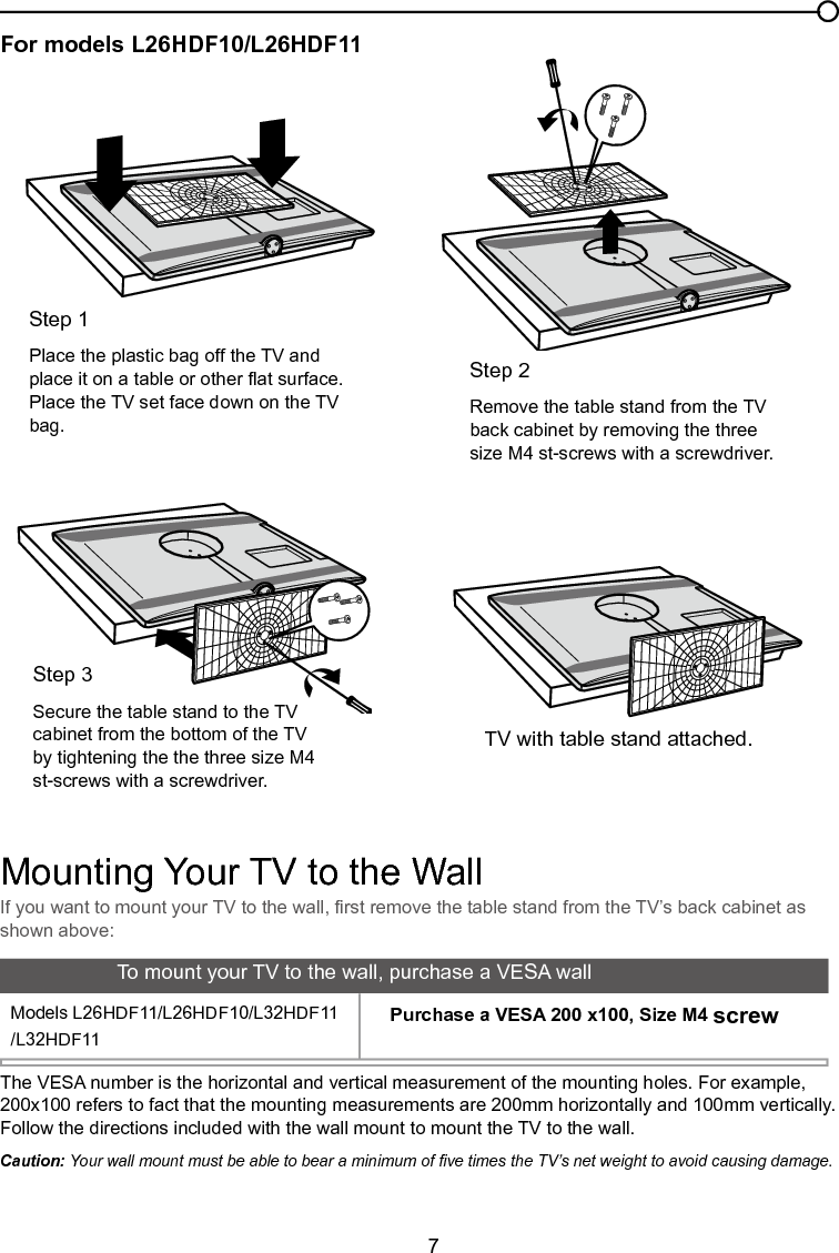  7For models L26HDF10/L26HDF11Chapter 1 Connections and SetupIf you want to mount your TV to the wall, rst remove the table stand from the TV’s back cabinet as shown above:Step 2Remove the table stand from the TV back cabinet by removing the three size M4 st-screws with a screwdriver.TV with table stand attached.Step 1Place the plastic bag off the TV and place it on a table or other at surface. Place the TV set face down on the TV bag.Step 3Secure the table stand to the TV cabinet from the bottom of the TV by tightening the the three size M4 st-screws with a screwdriver.Mounting Your TV to the WallThe VESA number is the horizontal and vertical measurement of the mounting holes. For example, 200x100 refers to fact that the mounting measurements are 200mm horizontally and 100mm vertically.Follow the directions included with the wall mount to mount the TV to the wall.Caution: Your wall mount must be able to bear a minimum of ve times the TV’s net weight to avoid causing damage.To mount your TV to the wall, purchase a VESA wallModels L26HDF11/L26HDF10/L32HDF11/L32HDF11Purchase a VESA 200 x100, Size M4 screw          