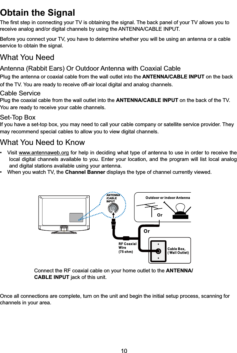 10ANTENNA/CABLEINPUTOutdoor or indoor AntennaCable Box,( Wall Outlet)RF CoaxialWire(75 ohm)OrOrConnect the RF coaxial cable on your home outlet to the ANTENNA/CABLE INPUTMDFNRIWKLVXQLWOnce all connections are complete, turn on the unit and begin the initial setup process, scanning for channels in your area. Obtain the Signal7KH¿UVWVWHSLQFRQQHFWLQJ\RXU79LVREWDLQLQJWKHVLJQDO7KHEDFNSDQHORI\RXU79DOORZV\RXWRUHFHLYHDQDORJDQGRUGLJLWDOFKDQQHOVE\XVLQJWKH$17(11$&amp;$%/(,1387%HIRUH\RXFRQQHFW\RXU79\RXKDYHWRGHWHUPLQHZKHWKHU\RXZLOOEHXVLQJDQDQWHQQDRUDFDEOHservice to obtain the signal.What You NeedAntenna (Rabbit Ears) Or Outdoor Antenna with Coaxial CablePlug the antenna or coaxial cable from the wall outlet into the ANTENNA/CABLE INPUTRQWKHEDFNof WKH79&lt;RXDUHUHDG\WRUHFHLYHRIIDLUORFDOGLJLWDODQGDQDORJFKDQQHOVCable ServicePlug the coaxial cable from the wall outlet into the ANTENNA/CABLE INPUTRQWKHEDFNRIWKH79You are ready to receive your cable channels.Set-Top BoxIf you have a set-top box, you may need to call your cable company or satellite service provider. They may recommend special cables to allow you to view digital channels.What You Need to Know 9LVLWwww.antennaweb.org for help in deciding what type of antenna to use in order to receive the local digital channels available to you. Enter your location, and the program will list local analog and digital stations available using your antenna. :KHQ\RXZDWFK79WKHChannel Banner displays the type of channel currently viewed.