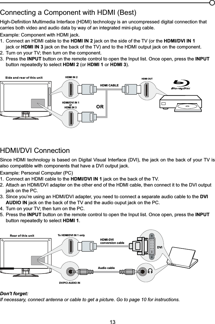 13+&apos;0,&apos;9,&amp;RQQHFWLRQ6LQFH+&apos;0,WHFKQRORJ\LVEDVHGRQ&apos;LJLWDO9LVXDO,QWHUIDFH&apos;9,WKHMDFNRQWKHEDFNRI\RXU79LValso compatiEOHZLWKFRPSRQHQWVWKDWKDYHD&apos;9,RXWSXWMDFNExample: Personal Computer (PC) &amp;RQQHFWDQ+&apos;0,FDEOHWRWKHHDMI/DVI IN 1MDFNRQWKHEDFNRIWKH79 $WWDFKDQ+&apos;0,&apos;9,DGDSWHURQWKHRWKHUHQGRIWKH+&apos;0,FDEOHWKHQFRQQHFWLWWRWKH&apos;9,RXWSXW MDFNRQWKH3&amp; 6LQFH\RX¶UHXVLQJDQ+&apos;0,&apos;9,DGDSWHU\RXQHHGWRFRQQHFWDVHSDUDWHDXGLRFDEOHWRWKHDVI   AUDIO INMDFNRQWKHEDFNRIWKH79DQGWKHDXGLRRXSXWMDFNRQWKH3&amp; 7XUQRQ\RXU79WKHQWXUQRQWKH3&amp;5. Press the INPUT button on the remote control to open the Input list. Once open, press the INPUT   button repeatedly to select HDMI 1.&amp;RQQHFWLQJD&amp;RPSRQHQWZLWK+&apos;0,%HVW+LJK&apos;H¿QLWLRQ0XOWLPHGLD,QWHUIDFH+&apos;0,WHFKQRORJ\LVDQXQFRPSUHVVHGGLJLWDOFRQQHFWLRQWKDWcarries both video and audio data by way of an integrated mini-plug cable. ([DPSOH&amp;RPSRQHQWZLWK+&apos;0,MDFN &amp;RQQHFWDQ+&apos;0,FDEOHWRWKHHDMI IN 2MDFNRQWKHVLGHRIWKH79RUWKHHDMI/DVI IN 1    MDFNRUHDMI IN 3MDFNRQWKHEDFNRIWKH79DQGWRWKH+&apos;0,RXWSXWMDFNRQWKHFRPSRQHQW 7XUQRQ\RXU79WKHQWXUQRQWKHFRPSRQHQW3. Press the INPUT button on the remote control to open the Input list. Once open, press the INPUT   button repeatedly to select HDMI 2 (or HDMI 1 or HDMI 3).Don&apos;t forget:If necessary, connect antenna or cable to get a picture. Go to page 10 for instructions.HDMI OUTHDMI IN 2HDMI CABLESide and rear of this unitORHDMI/DVI IN 1 orHDMI IN 3Rear of this unit To HDMI/DVI IN 1 onlyHDMI-DVIconversion cableAudio cableDV/PCI AUDIO INDVI