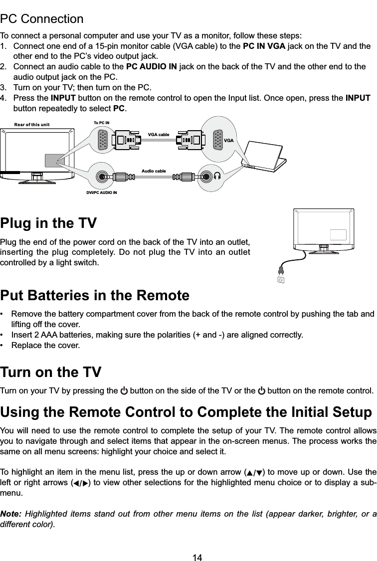 14Plug in the TV3OXJWKHHQGRIWKHSRZHUFRUGRQWKHEDFNRIWKH79LQWRDQRXWOHWLQVHUWLQJWKHSOXJFRPSOHWHO\&apos;RQRWSOXJWKH79LQWRDQRXWOHWcontrolled by a light switch.Put Batteries in the Remote 5HPRYHWKHEDWWHU\FRPSDUWPHQWFRYHUIURPWKHEDFNRIWKHUHPRWHFRQWUROE\SXVKLQJWKHWDEDQGlifting off the cover. ,QVHUW$$$EDWWHULHVPDNLQJVXUHWKHSRODULWLHVDQGDUHDOLJQHGFRUUHFWO\ 5HSODFHWKHFRYHUTurn on the TV7XUQRQ\RXU79E\SUHVVLQJWKH EXWWRQRQWKHVLGHRIWKH79RUWKH  button on the remote control.Using the Remote Control to Complete the Initial Setup&lt;RXZLOOQHHGWRXVHWKHUHPRWHFRQWUROWRFRPSOHWHWKHVHWXSRI\RXU797KHUHPRWHFRQWURODOORZV\RXWRQDYLJDWHWKURXJKDQGVHOHFWLWHPVWKDWDSSHDULQWKHRQVFUHHQPHQXV7KHSURFHVVZRUNVWKHsame on all menu screens: highlight your choice and select it.To highlight an item in the menu list, press the up or down arrow ( ) to move up or down. Use the left or right arrows ( ) to view other selections for the highlighted menu choice or to display a sub-menu.Note: Highlighted items stand out from other menu items on the list (appear darker, brighter, or a different color).PC Connection 7RFRQQHFWDSHUVRQDOFRPSXWHUDQGXVH\RXU79DVDPRQLWRUIROORZWKHVHVWHSV &amp;RQQHFWRQHHQGRIDSLQPRQLWRUFDEOH9*$FDEOHWRWKHPC IN VGAMDFNRQWKH79DQGWKH RWKHUHQGWRWKH3&amp;¶VYLGHRRXWSXWMDFN2. Connect an audio cable to the PC AUDIO INMDFNRQWKHEDFNRIWKH79DQGWKHRWKHUHQGWRWKH DXGLRRXWSXWMDFNRQWKH3&amp; 7XUQRQ\RXU79WKHQWXUQRQWKH3&amp;4. Press the INPUT button on the remote control to open the Input list. Once open, press the INPUT   button repeatedly to select PC.Rear of this unit To PC INVGA cableAudio cableDVI/PC AUDIO INVGA