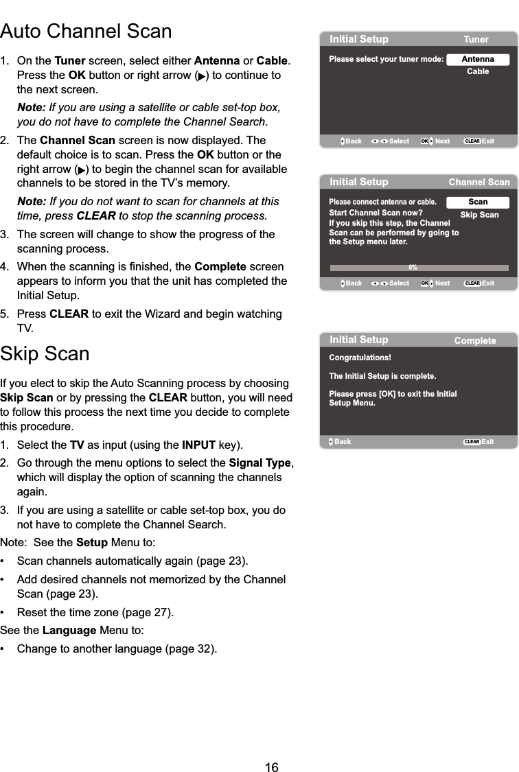 16Auto Channel Scan1. On the Tuner screen, select either Antenna or Cable.Press the OK button or right arrow ( ) to continue to the next screen. Note: If you are using a satellite or cable set-top box,you do not have to complete the Channel Search.2. The Channel Scan screen is now displayed. The default choice is to scan. Press the OK button or the right arrow ( ) to begin the channel scan for available  FKDQQHOVWREHVWRUHGLQWKH79¶VPHPRU\Note: If you do not want to scan for channels at this time, press CLEAR to stop the scanning process.3. The screen will change to show the progress of the scanning process. :KHQWKHVFDQQLQJLV¿QLVKHGWKHComplete screen appears to inform you that the unit has completed the Initial Setup.5. Press CLEAR to exit the Wizard and begin watching 796NLS6FDQ,I\RXHOHFWWRVNLSWKH$XWR6FDQQLQJSURFHVVE\FKRRVLQJSkip Scan or by pressing the CLEAR button, you will need to follow this process the next time you decide to complete this procedure.1. Select the TV as input (using the INPUTNH\ *RWKURXJKWKHPHQXRSWLRQVWRVHOHFWWKHSignal Type,which will display the option of scanning the channels again.3. If you are using a satellite or cable set-top box, you do not have to complete the Channel Search.Note:  See the Setup Menu to: 6FDQFKDQQHOVDXWRPDWLFDOO\DJDLQSDJH $GGGHVLUHGFKDQQHOVQRWPHPRUL]HGE\WKH&amp;KDQQHOScan (page 23). 5HVHWWKHWLPH]RQHSDJHSee the Language Menu to: &amp;KDQJHWRDQRWKHUODQJXDJHSDJHInitial Setup TunerPlease select your tuner mode: CableAntennaBack OK NextSelect ExitCLEARInitial Setup Channel ScanPlease connect antenna or cable. Start Channel Scan now?If you skip this step, the ChannelScan can be performed by going tothe Setup menu later.Skip ScanScanBack OK NextSelect ExitCLEAR0%Initial Setup CompleteBackCongratulations!The Initial Setup is complete.Please press [OK] to exit the InitialSetup Menu.ExitCLEAR