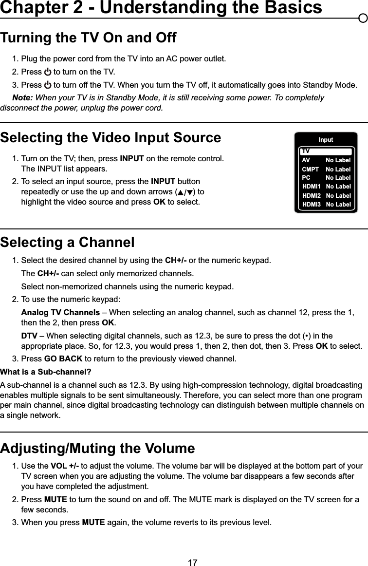 17Selecting a Channel1. Select the desired channel by using the CH+/- RUWKHQXPHULFNH\SDG  The CH+/- can select only memorized channels.  6HOHFWQRQPHPRUL]HGFKDQQHOVXVLQJWKHQXPHULFNH\SDG 7RXVHWKHQXPHULFNH\SDGAnalog TV Channels – When selecting an analog channel, such as channel 12, press the 1,        then the 2, then press OK.DTV ±:KHQVHOHFWLQJGLJLWDOFKDQQHOVVXFKDVEHVXUHWRSUHVVWKHGRWLQWKH     appropriate place. So, for 12.3, you would press 1, then 2, then dot, then 3. Press OK to select.3. Press GO BACK to return to the previously viewed channel.What is a Sub-channel?A sub-channel is a channel such as 12.3. By using high-compression technology, digital broadcasting enables multiple signals to be sent simultaneously. Therefore, you can select more than one program per main channel, since digital broadcasting technology can distinguish between multiple channels on DVLQJOHQHWZRUNTurning the TV On and Off3OXJWKHSRZHUFRUGIURPWKH79LQWRDQ$&amp;SRZHURXWOHW2. Press WRWXUQRQWKH793. Press WRWXUQRIIWKH79:KHQ\RXWXUQWKH79RIILWDXWRPDWLFDOO\JRHVLQWR6WDQGE\0RGHNote: When your TV is in Standby Mode, it is still receiving some power. To completely     disconnect the power, unplug the power cord.Selecting the Video Input Source 7XUQRQWKH79WKHQSUHVV INPUT on the remote control.      The INPUT list appears.2. To select an input source, press the INPUT button        repeatedly or use the up and down arrows ( ) to        highlight the video source and press OK to select. Adjusting/Muting the Volume1.Use the VOL +/- to adjust the volume. The volume bar will be displayed at the bottom part of your   79VFUHHQZKHQ\RXDUHDGMXVWLQJWKHYROXPH7KHYROXPHEDUGLVDSSHDUVDIHZVHFRQGVDIWHU     you have completed the adjustment.2. Press MUTEWRWXUQWKHVRXQGRQDQGRII7KH087(PDUNLVGLVSOD\HGRQWKH79VFUHHQIRUD   few seconds.3. When you press MUTE again, the volume reverts to its previous level.Chapter 2 - Understanding the BasicsInputAVCMPT No LabelPC No LabelHDMI1 No LabelHDMI2 No LabelTVNo LabelHDMI3 No Label