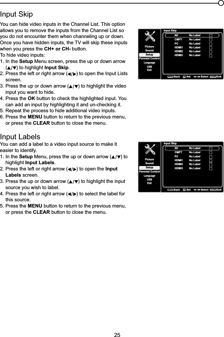 25,QSXW6NLSYou can hide video inputs in the Channel List. This option allows you to remove the inputs from the Channel List so you do not encounter them when channeling up or down.2QFH\RXKDYHKLGGHQLQSXWVWKH79ZLOOVNLSWKHVHLQSXWVwhen you press the CH+ or CH- button.To hide video inputs:1. In the Setup Menu screen, press the up or down arrow () to highlight Input Skip.2. Press the left or right arrow ( ) to open the Input Lists screen.3. Press the up or down arrow ( ) to highlight the video input you want to hide.4. Press the OKEXWWRQWRFKHFNWKHKLJKOLJKWHGLQSXW&lt;RX FDQDGGDQLQSXWE\KLJKOLJKWLQJLWDQGXQFKHFNLQJLW5. Repeat the process to hide additional video inputs.6. Press the MENU button to return to the previous menu, or press the CLEAR button to close the menu. Input Labels&lt;RXFDQDGGDODEHOWRDYLGHRLQSXWVRXUFHWRPDNHLWeasier to identify.1. In the Setup Menu, press the up or down arrow ( ) to highlight Input Labels.2. Press the left or right arrow ( ) to open the InputLabels screen.3. Press the up or down arrow ( ) to highlight the input source you wish to label.4. Press the left or right arrow ( ) to select the label for this source.5. Press the MENU button to return to the previous menu, or press the CLEAR button to close the menu.Input SkipSetupParental ControlLanguageSoundPictureUSBExitAVCMPTHDMI1HDMI2BackMENUSet Select ExitCLEAROKNo LabelNo LabelNo LabelPC No LabelNo LabelHDMI3 No LabelInput SkipSetupParental ControlLanguageSoundPictureUSBExitAVCMPTHDMI1HDMI2BackMENUSet Select ExitCLEAROKNo LabelNo LabelNo LabelPC No LabelNo LabelHDMI3 No Label