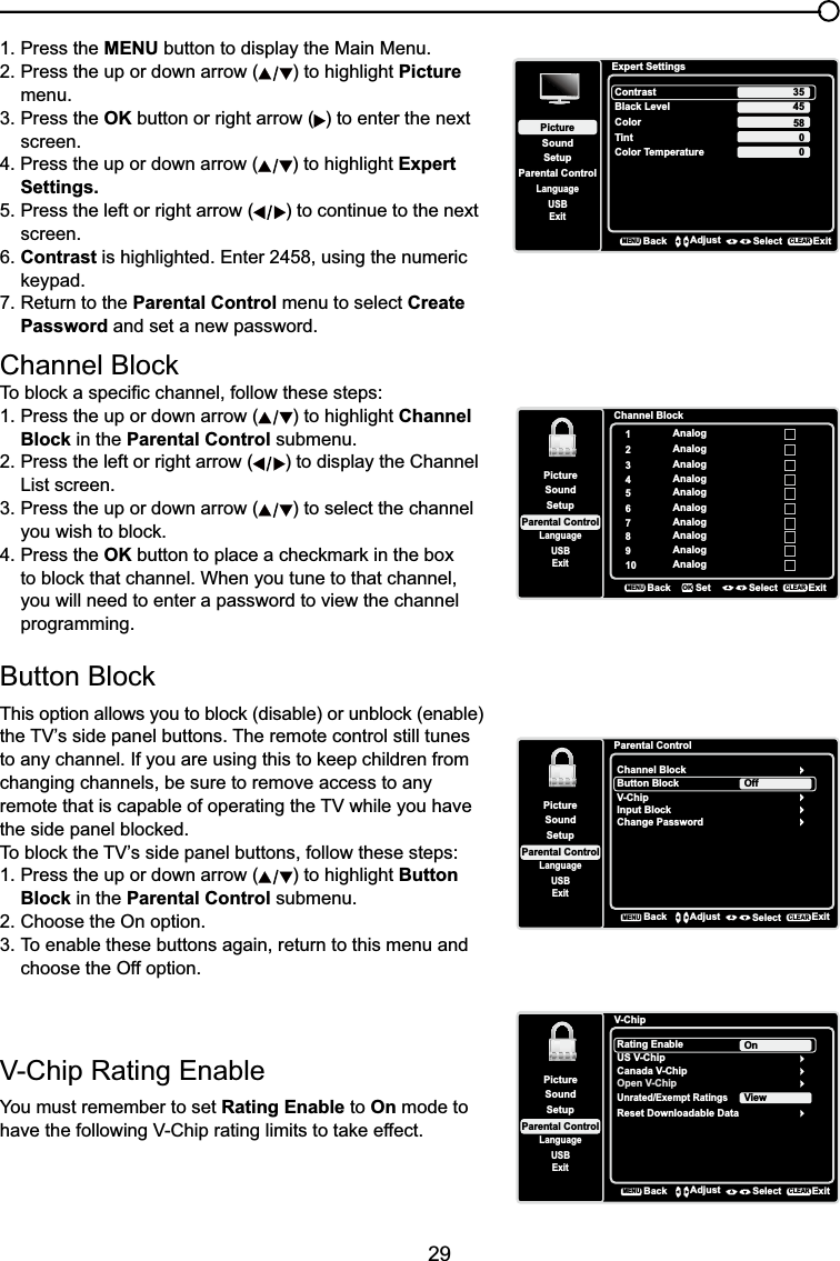 29&amp;KDQQHO%ORFN7REORFNDVSHFL¿FFKDQQHOIROORZWKHVHVWHSV1. Press the up or down arrow ( ) to highlight ChannelBlock in the Parental Control submenu.2. Press the left or right arrow ( ) to display the Channel List screen.3. Press the up or down arrow ( ) to select the channel  \RXZLVKWREORFN4. Press the OKEXWWRQWRSODFHDFKHFNPDUNLQWKHER[ WREORFNWKDWFKDQQHO:KHQ\RXWXQHWRWKDWFKDQQHOyou will need to enter a password to view the channel programming.%XWWRQ%ORFN7KLVRSWLRQDOORZV\RXWREORFNGLVDEOHRUXQEORFNHQDEOHWKH79¶VVLGHSDQHOEXWWRQV7KHUHPRWHFRQWUROVWLOOWXQHVWRDQ\FKDQQHO,I\RXDUHXVLQJWKLVWRNHHSFKLOGUHQIURPchanging channels, be sure to remove access to any UHPRWHWKDWLVFDSDEOHRIRSHUDWLQJWKH79ZKLOH\RXKDYHWKHVLGHSDQHOEORFNHG7REORFNWKH79¶VVLGHSDQHOEXWWRQVIROORZWKHVHVWHSV1. Press the up or down arrow ( ) to highlight ButtonBlock in the Parental Control submenu.2. Choose the On option.3. To enable these buttons again, return to this menu and choose the Off option.Channel Block1Analog2Analog3Analog4Analog5Analog6Analog7Analog8Analog9Analog10 AnalogSetupParental ControlLanguageSoundPictureUSBExitBackMENUSet Select ExitCLEAROKParental ControlChannel BlockButton BlockSetupParental ControlLanguageSoundPictureUSBExitV-ChipInput BlockChange PasswordOffBackMENUAdjust Select ExitCLEAR1. Press the MENU button to display the Main Menu.2. Press the up or down arrow ( ) to highlight Picturemenu.3. Press the OK button or right arrow ( ) to enter the next screen.4. Press the up or down arrow ( ) to highlight ExpertSettings.5. Press the left or right arrow ( ) to continue to the next screen.6. Contrast is highlighted. Enter 2458, using the numeric  NH\SDG7. Return to the Parental Control menu to select CreatePassword and set a new password.Expert SettingsSetupParental ControlLanguageSoundPictureContrastBlack LevelColorTintUSBExitColor Temperature45580BackMENUAdjust Select ExitCLEAR3509&amp;KLS5DWLQJ(QDEOHYou must remember to set Rating Enable to On mode to KDYHWKHIROORZLQJ9&amp;KLSUDWLQJOLPLWVWRWDNHHIIHFWV-ChipRating EnableUS V-ChipSetupParental ControlLanguageSoundPictureUSBExitCanada V-ChipOpen V-ChipUnrated/Exempt RatingsOnBackMENUAdjust Select ExitCLEARReset Downloadable DataView