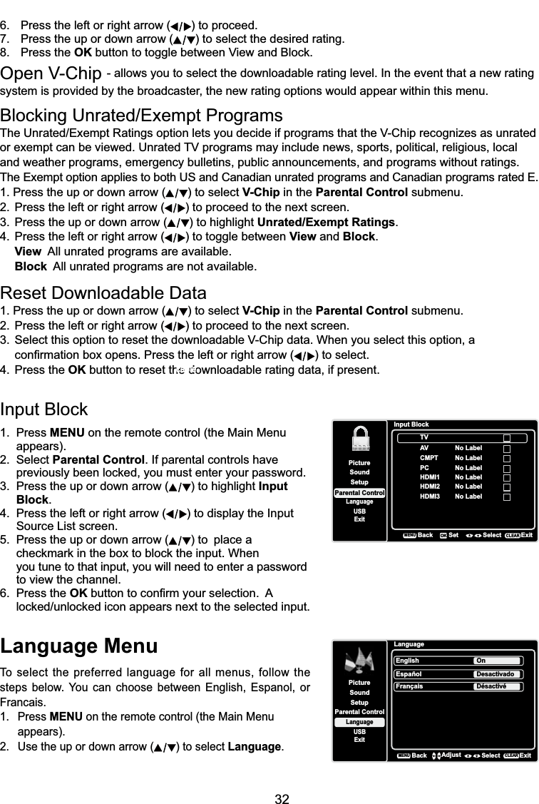 32Language MenuTo select the preferred language for all menus, follow the steps below. You can choose between English, Espanol, or Francais.1. Press MENU on the remote control (the Main Menu appears).2. Use the up or down arrow ( ) to select Language.LanguageSetupParental ControlLanguageSoundPictureEnglish OnUSBExitEspañolDesactivadoFrançaisDésactivéBackMENUAdjust Select ExitCLEAR%ORFNLQJ8QUDWHG([HPSW3URJUDPV7KH8QUDWHG([HPSW5DWLQJVRSWLRQOHWV\RXGHFLGHLISURJUDPVWKDWWKH9&amp;KLSUHFRJQL]HVDVXQUDWHGRUH[HPSWFDQEHYLHZHG8QUDWHG79SURJUDPVPD\LQFOXGHQHZVVSRUWVSROLWLFDOUHOLJLRXVORFDOand weather programs, emergency bulletins, public announcements, and programs without ratings. The Exempt option applies to both US and Canadian unrated programs and Canadian programs rated E.1. Press the up or down arrow ( ) to select V-Chip in the Parental Control submenu.2. Press the left or right arrow ( ) to proceed to the next screen.3. Press the up or down arrow ( ) to highlight Unrated/Exempt Ratings.4. Press the left or right arrow ( ) to toggle between View and Block.View  All unrated programs are available.Block  All unrated programs are not available.5HVHW&apos;RZQORDGDEOH&apos;DWD1. Press the up or down arrow ( ) to select V-Chip in the Parental Control submenu.2. Press the left or right arrow ( ) to proceed to the next screen. 6HOHFWWKLVRSWLRQWRUHVHWWKHGRZQORDGDEOH9&amp;KLSGDWD:KHQ\RXVHOHFWWKLVRSWLRQD  FRQ¿UPDWLRQER[RSHQV3UHVVWKHOHIWRUULJKWDUURZ ) to select.4. Press the OK button to reset the downloadable rating data, if present.,QSXW%ORFN1. Press MENU on the remote control (the Main Menu appears).2. Select Parental Control. If parental controls have  SUHYLRXVO\EHHQORFNHG\RXPXVWHQWHU\RXUSDVVZRUG3. Press the up or down arrow ( ) to highlight Input Block.4. Press the left or right arrow ( ) to display the Input Source List screen.5. Press the up or down arrow ( ) to  place a     FKHFNPDUNLQWKHER[WREORFNWKHLQSXW:KHQyou tune to that input, you will need to enter a password to view the channel.6. Press the OKEXWWRQWRFRQ¿UP\RXUVHOHFWLRQ$ ORFNHGXQORFNHGLFRQDSSHDUVQH[WWRWKHVHOHFWHGLQSXWSetupParental ControlLanguageSoundPictureUSBExitInput BlockAVCMPTHDMI1HDMI2BackMENUSet Select ExitCLEAROKNo LabelNo LabelNo LabelPC No LabelNo LabelHDMI3 No LabelTV6. Press the left or right arrow ( ) to proceed.7. Press the up or down arrow ( ) to select the desired rating.8. Press the OK EXWWRQWRWRJJOHEHWZHHQ9LHZDQG%ORFN2SHQ9&amp;KLS- allows you to select the downloadable rating level. In the event that a new rating system is provided by the broadcaster, the new rating options would appear within this menu.cable.