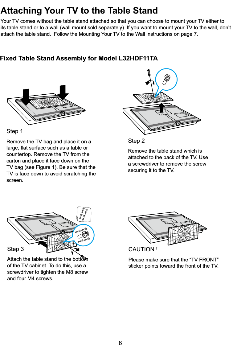 6Fixed Table Stand Assembly for Model L32HDF11TAAttaching Your TV to the Table Stand&lt;RXU79FRPHVZLWKRXWWKHWDEOHVWDQGDWWDFKHGVRWKDW\RXFDQFKRRVHWRPRXQW\RXU79HLWKHUWRLWVWDEOHVWDQGRUWRDZDOOZDOOPRXQWVROGVHSDUDWHO\,I\RXZDQWWRPRXQW\RXU79WRWKHZDOOGRQ¶WDWWDFKWKHWDEOHVWDQG)ROORZWKH0RXQWLQJ&lt;RXU79WRWKH:DOOLQVWUXFWLRQVRQSDJHStep 2Remove the table stand which is DWWDFKHGWRWKHEDFNRIWKH798VHa screwdriver to remove the screw VHFXULQJLWWRWKH79Step 15HPRYHWKH79EDJDQGSODFHLWRQDODUJHÀDWVXUIDFHVXFKDVDWDEOHRUFRXQWHUWRS5HPRYHWKH79IURPWKHcarton and place it face down on the 79EDJVHH)LJXUH%HVXUHWKDWWKH79LVIDFHGRZQWRDYRLGVFUDWFKLQJWKHscreen.Step 3Attach the table stand to the bottom RIWKH79FDELQHW7RGRWKLVXVHDscrewdriver to tighten the M8 screw and four M4 screws.CAUTION !3OHDVHPDNHVXUHWKDWWKH³79)5217´VWLFNHUSRLQWVWRZDUGWKHIURQWRIWKH79