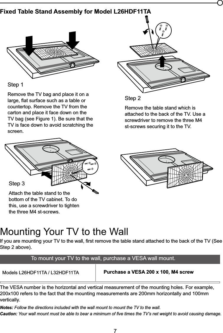 7Fixed Table Stand Assembly for Model L26HDF11TA,I\RXDUHPRXQWLQJ\RXU79WRWKHZDOO¿UVWUHPRYHWKHWDEOHVWDQGDWWDFKHGWRWKHEDFNRIWKH796HHStep 2 above).Step 2Remove the table stand which is DWWDFKHGWRWKHEDFNRIWKH798VHDscrewdriver to remove the three M4 VWVFUHZVVHFXULQJLWWRWKH79Step 15HPRYHWKH79EDJDQGSODFHLWRQDODUJHÀDWVXUIDFHVXFKDVDWDEOHRUFRXQWHUWRS5HPRYHWKH79IURPWKHcarton and place it face down on the 79EDJVHH)LJXUH%HVXUHWKDWWKH79LVIDFHGRZQWRDYRLGVFUDWFKLQJWKHscreen.Step 3Attach the table stand to the ERWWRPRIWKH79FDELQHW7RGRthis, use a screwdriver to tighten the three M4 st-screws.0RXQWLQJ&lt;RXU79WRWKH:DOO7KH9(6$QXPEHULVWKHKRUL]RQWDODQGYHUWLFDOPHDVXUHPHQWRIWKHPRXQWLQJKROHV)RUH[DPSOH200x100 refers to the fact that the mounting measurements are 200mm horizontally and 100mm vertically.Notes: Follow the directions included with the wall mount to mount the TV to the wall.Caution: &lt;RXUZDOOPRXQWPXVWEHDEOHWREHDUDPLQLPXPRI¿YHWLPHVWKH79¶VQHWZHLJKWWRDYRLGFDXVLQJGDPDJH7RPRXQW\RXU79WRWKHZDOOSXUFKDVHD9(6$ZDOOPRXQW0RGHOV/+&apos;)7$/+&apos;)7$ Purchase a VESA 200 x 100, M4 screw