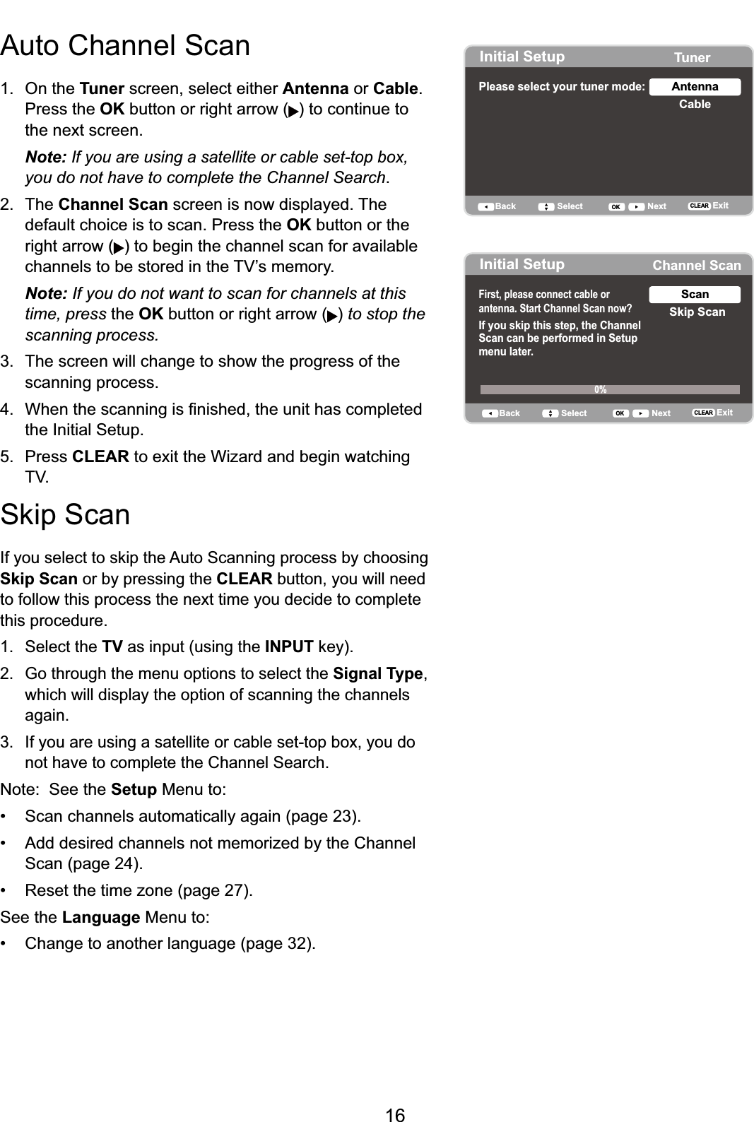 16Auto Channel Scan1. On the Tuner screen, select either Antenna or Cable.Press the OK button or right arrow ( ) to continue to the next screen. Note: If you are using a satellite or cable set-top box,you do not have to complete the Channel Search.2. The Channel Scan screen is now displayed. The default choice is to scan. Press the OK button or the right arrow ( ) to begin the channel scan for available  FKDQQHOVWREHVWRUHGLQWKH79¶VPHPRU\Note: If you do not want to scan for channels at this time, press the OK button or right arrow ( ) to stop the scanning process.3. The screen will change to show the progress of the scanning process. :KHQWKHVFDQQLQJLV¿QLVKHGWKHXQLWKDVFRPSOHWHGthe Initial Setup.5. Press CLEAR to exit the Wizard and begin watching 796NLS6FDQ,I\RXVHOHFWWRVNLSWKH$XWR6FDQQLQJSURFHVVE\FKRRVLQJSkip Scan or by pressing the CLEAR button, you will need to follow this process the next time you decide to complete this procedure.1. Select the TV as input (using the INPUTNH\ *RWKURXJKWKHPHQXRSWLRQVWRVHOHFWWKHSignal Type,which will display the option of scanning the channels again.3. If you are using a satellite or cable set-top box, you do not have to complete the Channel Search.Note:  See the Setup Menu to: 6FDQFKDQQHOVDXWRPDWLFDOO\DJDLQSDJH $GGGHVLUHGFKDQQHOVQRWPHPRUL]HGE\WKH&amp;KDQQHOScan (page 24). 5HVHWWKHWLPH]RQHSDJHSee the Language Menu to: &amp;KDQJHWRDQRWKHUODQJXDJHSDJHInitial Setup TunerPlease select your tuner mode: CableAntennaBack NextSelect ExitCLEAROKInitial Setup Channel ScanFirst, please connect cable orantenna. Start Channel Scan now? If you skip this step, the ChannelScan can be performed in Setupmenu later.Skip ScanScan0%Back NextSelect ExitCLEAROK