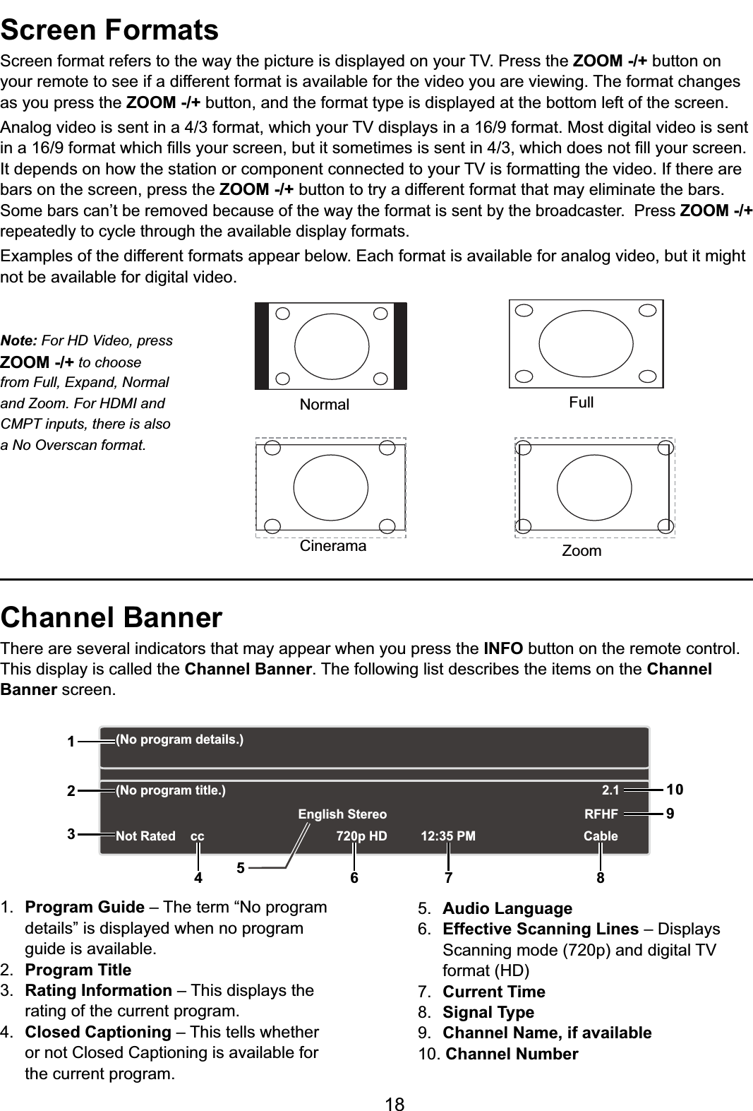18Screen Formats6FUHHQIRUPDWUHIHUVWRWKHZD\WKHSLFWXUHLVGLVSOD\HGRQ\RXU793UHVVWKHZOOM -/+ button on your remote to see if a different format is available for the video you are viewing. The format changes as you press the ZOOM -/+ button, and the format type is displayed at the bottom left of the screen.$QDORJYLGHRLVVHQWLQDIRUPDWZKLFK\RXU79GLVSOD\VLQDIRUPDW0RVWGLJLWDOYLGHRLVVHQWLQDIRUPDWZKLFK¿OOV\RXUVFUHHQEXWLWVRPHWLPHVLVVHQWLQZKLFKGRHVQRW¿OO\RXUVFUHHQ,WGHSHQGVRQKRZWKHVWDWLRQRUFRPSRQHQWFRQQHFWHGWR\RXU79LVIRUPDWWLQJWKHYLGHR,IWKHUHDUHbars on the screen, press the ZOOM -/+ button to try a different format that may eliminate the bars. 6RPHEDUVFDQ¶WEHUHPRYHGEHFDXVHRIWKHZD\WKHIRUPDWLVVHQWE\WKHEURDGFDVWHU3UHVVZOOM -/+repeatedly to cycle through the available display formats. Examples of the different formats appear below. Each format is available for analog video, but it might not be available for digital video.Channel BannerThere are several indicators that may appear when you press the INFO button on the remote control. This display is called the Channel Banner. The following list describes the items on the ChannelBanner screen.1. Program Guide – The term “No program details” is displayed when no program guide is available.2. Program Title3. Rating Information – This displays the rating of the current program.4. Closed Captioning – This tells whether or not Closed Captioning is available for the current program.5. Audio Language6. Effective Scanning Lines ±&apos;LVSOD\V 6FDQQLQJPRGHSDQGGLJLWDO79 IRUPDW+&apos;7. Current Time8. Signal Type9. Channel Name, if available10. Channel NumberNormalCineramaFullZoomNote: For HD Video, press ZOOM -/+ to choose from Full, Expand, Normal and Zoom. For HDMI and CMPT inputs, there is also a No Overscan format.(No program details.)(No program title.)Not Rated 720p HD 12:35 PMEnglish StereoCableRFHF2.112356 7 8910cc4
