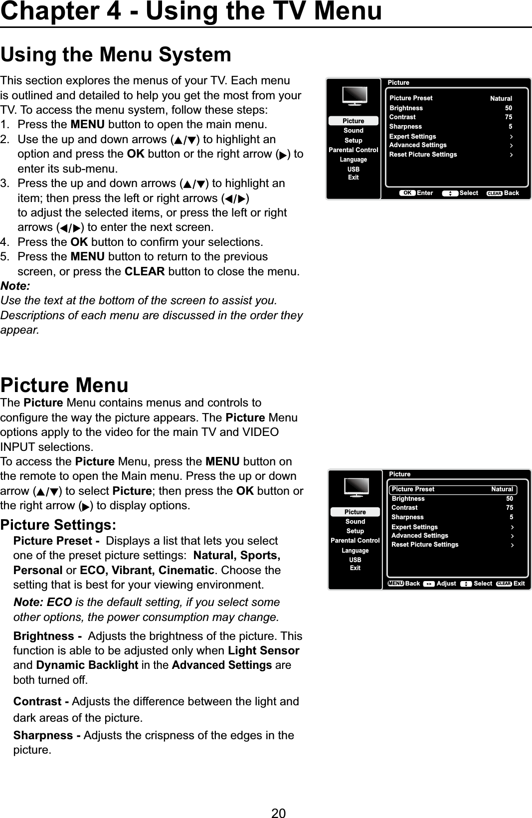 20Using the Menu System7KLVVHFWLRQH[SORUHVWKHPHQXVRI\RXU79(DFKPHQXis outlined and detailed to help you get the most from your 797RDFFHVVWKHPHQXV\VWHPIROORZWKHVHVWHSV1. Press the MENU button to open the main menu.2. Use the up and down arrows ( ) to highlight an option and press the OK button or the right arrow ( ) to enter its sub-menu.3. Press the up and down arrows ( ) to highlight an  LWHPWKHQSUHVVWKHOHIWRUULJKWDUURZV )  to adjust the selected items, or press the left or right arrows ( ) to enter the next screen.4. Press the OKEXWWRQWRFRQ¿UP\RXUVHOHFWLRQV5. Press the MENU button to return to the previous screen, or press the CLEAR button to close the menu.Note:Use the text at the bottom of the screen to assist you.Descriptions of each menu are discussed in the order they appear.Picture MenuThe Picture Menu contains menus and controls to FRQ¿JXUHWKHZD\WKHSLFWXUHDSSHDUV7KHPicture Menu RSWLRQVDSSO\WRWKHYLGHRIRUWKHPDLQ79DQG9,&apos;(2INPUT selections. To access the Picture Menu, press the MENU button on the remote to open the Main menu. Press the up or down arrow ( ) to select PictureWKHQSUHVVWKHOK button or the right arrow ( ) to display options.Picture Settings:Picture Preset - &apos;LVSOD\VDOLVWWKDWOHWV\RXVHOHFWone of the preset picture settings:  Natural, Sports, Personal or ECO, Vibrant, Cinematic. Choose the setting that is best for your viewing environment.Note: ECO is the default setting, if you select some other options, the power consumption may change.Brightness - Adjusts the brightness of the picture. This function is able to be adjusted only when Light Sensorand DynamicBacklight in the Advanced Settings areboth turned off.Contrast - Adjusts the difference between the light and GDUNDUHDVRIWKHSLFWXUHSharpness - Adjusts the crispness of the edges in the picture.PictureSetupParental ControlLanguageSoundPictureUSBExitPicture PresetBrightnessNaturalAdvanced Settings50Sharpness 5Contrast 75Reset Picture SettingsExpert SettingsBackMENU Adjust Select ExitCLEARChapter 4 - Using the TV MenuPictureSetupParental ControlLanguageSoundPictureUSBExitCLEAREnter Select BackOKPicture PresetBrightnessNaturalAdvanced Settings50Sharpness 5Contrast 75Reset Picture SettingsExpert SettingsCLEAR