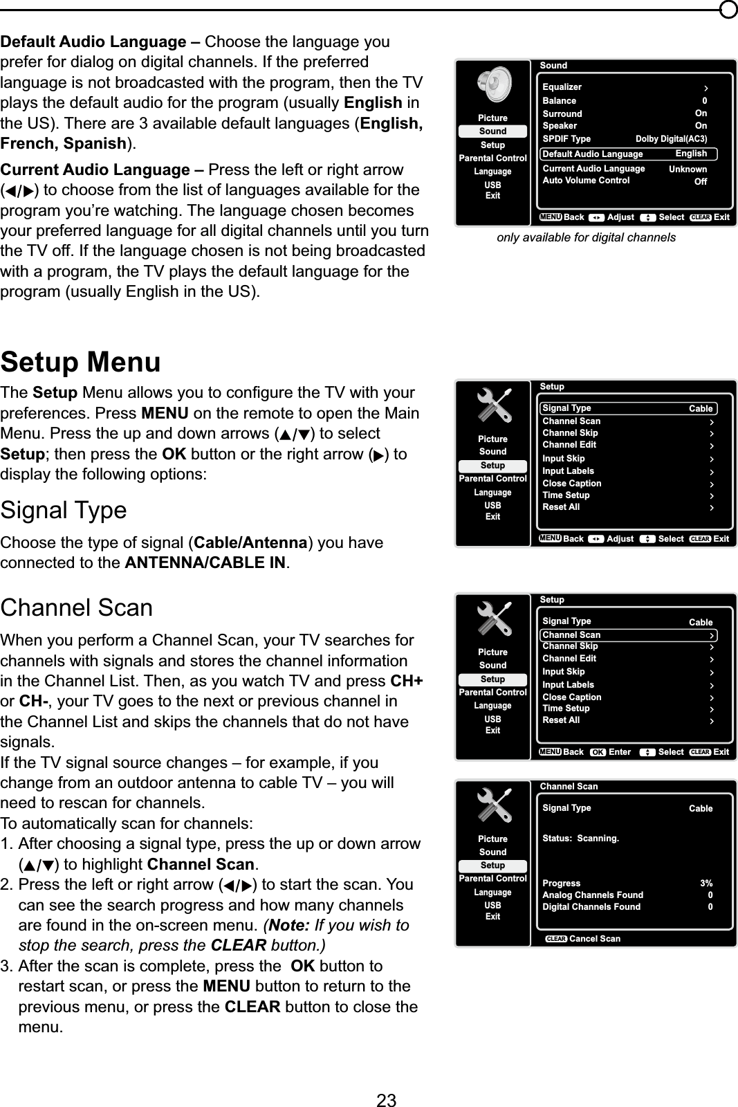 23Default Audio Language – Choose the language you prefer for dialog on digital channels. If the preferred ODQJXDJHLVQRWEURDGFDVWHGZLWKWKHSURJUDPWKHQWKH79plays the default audio for the program (usually English in the US). There are 3 available default languages (English,French, Spanish).Current Audio Language – Press the left or right arrow () to choose from the list of languages available for the SURJUDP\RX¶UHZDWFKLQJ7KHODQJXDJHFKRVHQEHFRPHVyour preferred language for all digital channels until you turn WKH79RII,IWKHODQJXDJHFKRVHQLVQRWEHLQJEURDGFDVWHGZLWKDSURJUDPWKH79SOD\VWKHGHIDXOWODQJXDJHIRUWKHprogram (usually English in the US).only available for digital channelsSoundSetupParental ControlLanguageSoundPictureEqualizerBalanceSurroundUSBExit0OnDefault Audio Language EnglishCurrent Audio LanguageUnknownSpeaker OnSPDIF TypeDolby Digital(AC3)Auto Volume Control OffBackMENU Adjust Select ExitCLEARSetup MenuThe Setup0HQXDOORZV\RXWRFRQ¿JXUHWKH79ZLWK\RXUpreferences. Press MENU on the remote to open the Main Menu. Press the up and down arrows ( ) to select SetupWKHQSUHVVWKHOK button or the right arrow ( ) to display the following options:Signal TypeChoose the type of signal (Cable/Antenna) you have connected to the ANTENNA/CABLE IN.Channel Scan :KHQ\RXSHUIRUPD&amp;KDQQHO6FDQ\RXU79VHDUFKHVIRUchannels with signals and stores the channel information LQWKH&amp;KDQQHO/LVW7KHQDV\RXZDWFK79DQGSUHVVCH+or CH-\RXU79JRHVWRWKHQH[WRUSUHYLRXVFKDQQHOLQWKH&amp;KDQQHO/LVWDQGVNLSVWKHFKDQQHOVWKDWGRQRWKDYHsignals.,IWKH79VLJQDOVRXUFHFKDQJHV±IRUH[DPSOHLI\RXFKDQJHIURPDQRXWGRRUDQWHQQDWRFDEOH79±\RXZLOOneed to rescan for channels.To automatically scan for channels:1. After choosing a signal type, press the up or down arrow () to highlight Channel Scan.2. Press the left or right arrow ( ) to start the scan. You can see the search progress and how many channels are found in the on-screen menu. (Note: If you wish to stop the search, press the CLEAR button.)3. After the scan is complete, press the OK button to restart scan, or press the MENU button to return to the previous menu, or press the CLEAR button to close the menu.SetupSetupParental ControlLanguageSoundPictureSignal TypeChannel ScanUSBExitCableChannel SkipChannel EditInput SkipInput LabelsClose CaptionTime SetupReset AllBackMENU Adjust Select ExitCLEARSetupSetupParental ControlLanguageSoundPictureSignal TypeChannel ScanUSBExitCableChannel SkipChannel EditInput SkipInput LabelsClose CaptionTime SetupReset AllBackMENU Enter Select ExitCLEAROKChannel ScanSetupParental ControlLanguageSoundPictureSignal TypeUSBExitCableStatus:  Scanning.ProgressAnalog Channels FoundDigital Channels Found3%00Cancel ScanCLEAR