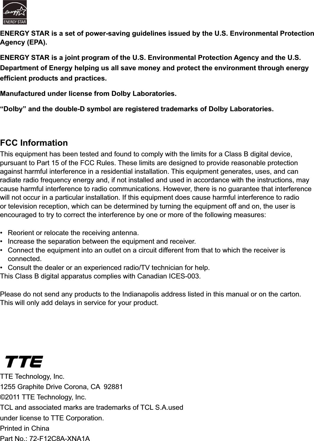 44TTE Technology, Inc.*UDSKLWH&apos;ULYH&amp;RURQD&amp;$©2011 TTE Technology, Inc.7&amp;/DQGDVVRFLDWHGPDUNVDUHWUDGHPDUNVRI7&amp;/6$XVHGunder license to TTE Corporation.Printed in ChinaPart No.: 72-F12C8A-XNA1AFCC InformationThis equipment has been tested and found to comply with the limits for a Class B digital device, pursuant to Part 15 of the FCC Rules. These limits are designed to provide reasonable protection against harmful interference in a residential installation. This equipment generates, uses, and can radiate radio frequency energy and, if not installed and used in accordance with the instructions, may cause harmful interference to radio communications. However, there is no guarantee that interference will not occur in a particular installation. If this equipment does cause harmful interference to radio or television reception, which can be determined by turning the equipment off and on, the user is encouraged to try to correct the interference by one or more of the following measures: 5HRULHQWRUUHORFDWHWKHUHFHLYLQJDQWHQQD ,QFUHDVHWKHVHSDUDWLRQEHWZHHQWKHHTXLSPHQWDQGUHFHLYHU &amp;RQQHFWWKHHTXLSPHQWLQWRDQRXWOHWRQDFLUFXLWGLIIHUHQWIURPWKDWWRZKLFKWKHUHFHLYHULV connected. &amp;RQVXOWWKHGHDOHURUDQH[SHULHQFHGUDGLR79WHFKQLFLDQIRUKHOSThis Class B digital apparatus complies with Canadian ICES-003.Please do not send any products to the Indianapolis address listed in this manual or on the carton. This will only add delays in service for your product.ENERGY STAR is a set of power-saving guidelines issued by the U.S. Environmental Protection Agency (EPA).ENERGY STAR is a joint program of the U.S. Environmental Protection Agency and the U.S. Department of Energy helping us all save money and protect the environment through energy HI¿FLHQWSURGXFWVDQGSUDFWLFHVManufactured under license from Dolby Laboratories.“Dolby” and the double-D symbol are registered trademarks of Dolby Laboratories.