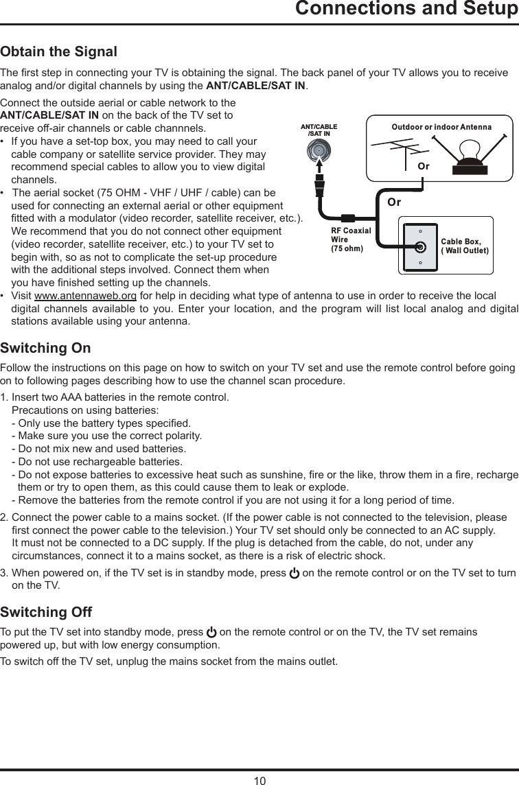 10ANT/CABLE/SAT INOutdoor or indoor Antenna Cable Box,( Wall Outlet)RF Coaxial Wire (75 ohm)OrOrConnections and Setup   Obtain the SignalThe rst step in connecting your TV is obtaining the signal. The back panel of your TV allows you to receive analog and/or digital channels by using the ANT/CABLE/SAT IN.Connect the outside aerial or cable network to the ANT/CABLE/SAT IN on the back of the TV set toreceive off-air channels or cable channnels.•  If you have a set-top box, you may need to call your cable company or satellite service provider. They may recommend special cables to allow you to view digital channels.•   The aerial socket (75 OHM - VHF / UHF / cable) can be used for connecting an external aerial or other equipment tted with a modulator (video recorder, satellite receiver, etc.). We recommend that you do not connect other equipment (video recorder, satellite receiver, etc.) to your TV set to begin with, so as not to complicate the set-up procedure with the additional steps involved. Connect them when you have nished setting up the channels.•  Visit www.antennaweb.org for help in deciding what type of antenna to use in order to receive the local digital  channels  available  to you. Enter your location, and  the  program  will  list  local  analog  and  digital stations available using your antenna.Switching OnFollow the instructions on this page on how to switch on your TV set and use the remote control before going on to following pages describing how to use the channel scan procedure.1. Insert two AAA batteries in the remote control.    Precautions on using batteries:    - Only use the battery types specied.    - Make sure you use the correct polarity.    - Do not mix new and used batteries.    - Do not use rechargeable batteries.    - Do not expose batteries to excessive heat such as sunshine, re or the like, throw them in a re, recharge         them or try to open them, as this could cause them to leak or explode.    - Remove the batteries from the remote control if you are not using it for a long period of time.2. Connect the power cable to a mains socket. (If the power cable is not connected to the television, please rst connect the power cable to the television.) Your TV set should only be connected to an AC supply. It must not be connected to a DC supply. If the plug is detached from the cable, do not, under any circumstances, connect it to a mains socket, as there is a risk of electric shock.   3. When powered on, if the TV set is in standby mode, press   on the remote control or on the TV set to turn on the TV.Switching OffTo put the TV set into standby mode, press   on the remote control or on the TV, the TV set remainspowered up, but with low energy consumption.To switch off the TV set, unplug the mains socket from the mains outlet.