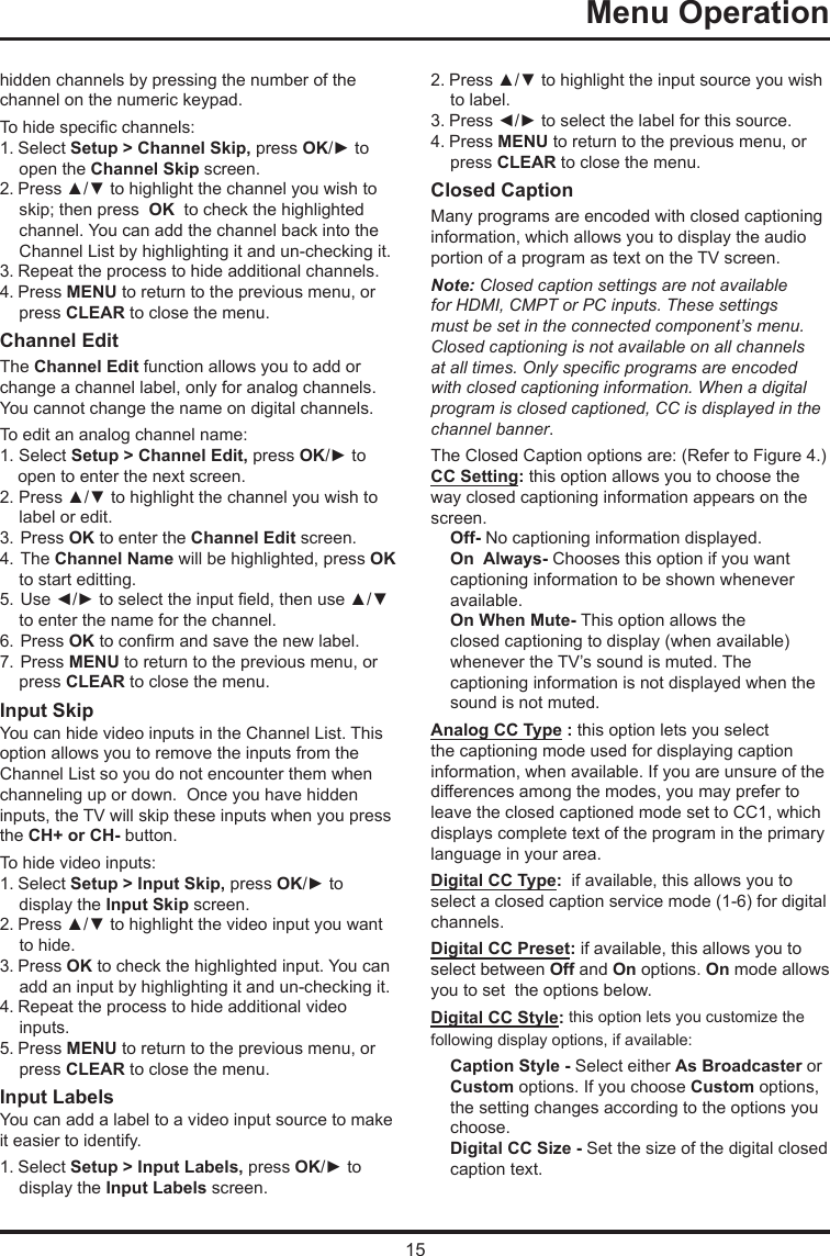 15Menu Operation      hidden channels by pressing the number of the channel on the numeric keypad.To hide specic channels:1. Select Setup &gt; Channel Skip, press OK/► to open the Channel Skip screen.2. Press ▲/▼ to highlight the channel you wish to skip; then press  OK  to check the highlighted channel. You can add the channel back into the Channel List by highlighting it and un-checking it.3. Repeat the process to hide additional channels.4. Press MENU to return to the previous menu, or press CLEAR to close the menu.Channel EditThe Channel Edit function allows you to add or change a channel label, only for analog channels. You cannot change the name on digital channels.To edit an analog channel name:1. Select Setup &gt; Channel Edit, press OK/► to open to enter the next screen.2. Press ▲/▼ to highlight the channel you wish to label or edit.3. Press OK to enter the Channel Edit screen.4. The Channel Name will be highlighted, press OK to start editting. 5. Use ◄/► to select the input eld, then use ▲/▼  to enter the name for the channel.6. Press OK to conrm and save the new label.7. Press MENU to return to the previous menu, or press CLEAR to close the menu.Input SkipYou can hide video inputs in the Channel List. This option allows you to remove the inputs from the Channel List so you do not encounter them when channeling up or down.  Once you have hidden inputs, the TV will skip these inputs when you press the CH+ or CH- button.To hide video inputs:1. Select Setup &gt; Input Skip, press OK/► to display the Input Skip screen.2. Press ▲/▼ to highlight the video input you want to hide.3. Press OK to check the highlighted input. You can add an input by highlighting it and un-checking it.4. Repeat the process to hide additional video inputs.5. Press MENU to return to the previous menu, or press CLEAR to close the menu.Input LabelsYou can add a label to a video input source to make it easier to identify.1. Select Setup &gt; Input Labels, press OK/► to display the Input Labels screen.2. Press ▲/▼ to highlight the input source you wish to label.3. Press ◄/► to select the label for this source.4. Press MENU to return to the previous menu, or press CLEAR to close the menu.Closed CaptionMany programs are encoded with closed captioning information, which allows you to display the audio portion of a program as text on the TV screen.Note: Closed caption settings are not available for HDMI, CMPT or PC inputs. These settings must be set in the connected component’s menu. Closed captioning is not available on all channels at all times. Only specic programs are encoded with closed captioning information. When a digital program is closed captioned, CC is displayed in the channel banner.The Closed Caption options are: (Refer to Figure 4.)CC Setting: this option allows you to choose the way closed captioning information appears on the screen.Off- No captioning information displayed.On  Always- Chooses this option if you want  captioning information to be shown whenever  available.On When Mute- This option allows theclosed captioning to display (when available)whenever the TV’s sound is muted. The captioning information is not displayed when the sound is not muted.Analog CC Type : this option lets you select the captioning mode used for displaying caption information, when available. If you are unsure of the differences among the modes, you may prefer to leave the closed captioned mode set to CC1, which displays complete text of the program in the primary language in your area.Digital CC Type:  if available, this allows you to select a closed caption service mode (1-6) for digital channels.Digital CC Preset: if available, this allows you to select between Off and On options. On mode allows you to set  the options below.Digital CC Style: this option lets you customize the following display options, if available:Caption Style - Select either As Broadcaster or Custom options. If you choose Custom options, the setting changes according to the options you choose.Digital CC Size - Set the size of the digital closed caption text.