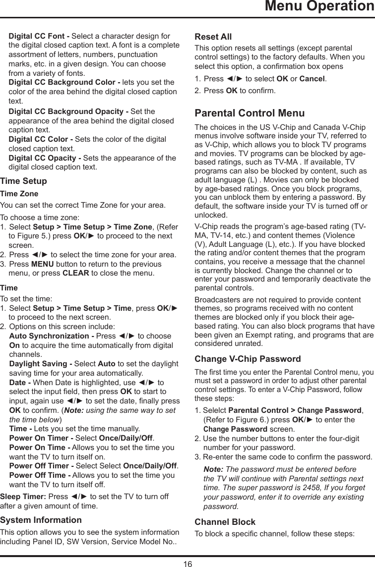 16  Menu Operation    Digital CC Font - Select a character design for the digital closed caption text. A font is a complete assortment of letters, numbers, punctuation marks, etc. in a given design. You can choose from a variety of fonts.Digital CC Background Color - lets you set the color of the area behind the digital closed caption text.Digital CC Background Opacity - Set the appearance of the area behind the digital closed caption text.Digital CC Color - Sets the color of the digital closed caption text.Digital CC Opacity - Sets the appearance of the digital closed caption text.Time Setup Time Zone  You can set the correct Time Zone for your area.To choose a time zone:1. Select Setup &gt; Time Setup &gt; Time Zone, (Refer to Figure 5.) press OK/► to proceed to the next screen.2. Press ◄/► to select the time zone for your area.3. Press MENU button to return to the previous menu, or press CLEAR to close the menu.TimeTo set the time: 1. Select Setup &gt; Time Setup &gt; Time, press OK/► to proceed to the next screen.2. Options on this screen include:Auto Synchronization - Press ◄/► to choose  On to acquire the time automatically from digital  channels.Daylight Saving - Select Auto to set the daylight  saving time for your area automatically. Date - When Date is highlighted, use ◄/► to  select the input eld, then press OK to start to  input, again use ◄/► to set the date, nally press OK to conrm. (Note: using the same way to set   the time below)Time - Lets you set the time manually.Power On Timer - Select Once/Daily/Off.Power On Time - Allows you to set the time you  want the TV to turn itself on.Power Off Timer - Select Select Once/Daily/Off.Power Off Time - Allows you to set the time you  want the TV to turn itself off.Sleep Timer: Press ◄/► to set the TV to turn off after a given amount of time.System Information  This option allows you to see the system information including Panel ID, SW Version, Service Model No.. Reset All This option resets all settings (except parental control settings) to the factory defaults. When you select this option, a conrmation box opens1. Press ◄/► to select OK or Cancel.  2. Press OK to conrm.Parental Control MenuThe choices in the US V-Chip and Canada V-Chip menus involve software inside your TV, referred to as V-Chip, which allows you to block TV programs and movies. TV programs can be blocked by age-based ratings, such as TV-MA . If available, TV programs can also be blocked by content, such as adult language (L) . Movies can only be blocked by age-based ratings. Once you block programs, you can unblock them by entering a password. By default, the software inside your TV is turned off or unlocked. V-Chip reads the program’s age-based rating (TV-MA, TV-14, etc.) and content themes (Violence (V), Adult Language (L), etc.). If you have blocked the rating and/or content themes that the program contains, you receive a message that the channel is currently blocked. Change the channel or to enter your password and temporarily deactivate the parental controls.Broadcasters are not required to provide content themes, so programs received with no content themes are blocked only if you block their age-based rating. You can also block programs that have been given an Exempt rating, and programs that are considered unrated. Change V-Chip PasswordThe rst time you enter the Parental Control menu, you must set a password in order to adjust other parental control settings. To enter a V-Chip Password, follow these steps:1. Selelct Parental Control &gt; Change Password, (Refer to Figure 6.) press OK/► to enter the Change Password screen.2. Use the number buttons to enter the four-digit number for your password.3. Re-enter the same code to conrm the password. Note: The password must be entered before the TV will continue with Parental settings next time. The super password is 2458, If you forget your password, enter it to override any existing password.Channel BlockTo block a specic channel, follow these steps: