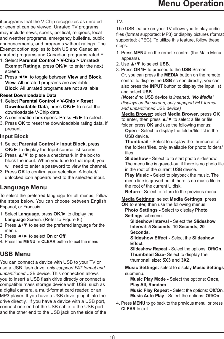 18 Menu Operation     if programs that the V-Chip recognizes as unrated or exempt can be viewed. Unrated TV programs may include news, sports, political, religious, local and weather programs, emergency bulletins, public announcements, and programs without ratings. The Exempt option applies to both US and Canadian unrated programs and Canadian programs rated E.1. Select Parental Control &gt; V-Chip &gt; Unrated/Exempt Ratings, press OK/► to enter the next screen.2. Press ◄/► to toggle between View and Block.View  All unrated programs are available.Block  All unrated programs are not available.Reset Downloadable Data1. Select Parental Control &gt; V-Chip &gt; Reset Downloadable Data, press OK/► to reset the downloadable V-Chip data.2. A conrmation box opens. Press ◄/► to select.  3. Press OK to reset the downloadable rating data, if present.Input Block 1. Select Parental Control &gt; Input Block, press  OK/► to display the Input source list screen.2. Press ▲/▼ to place a checkmark in the box to block the input. When you tune to that input, you will need to enter a password to view the channel.3. Press OK to conrm your selection. A locked/   unlocked icon appears next to the selected input.Language MenuTo  select  the  preferred  language  for  all  menus,  follow the steps below. You can choose between English, Espanol, or Francais.1. Select Language, press OK/► to display the   Language Screen. (Refer to Figure 8.)2. Press ▲/▼ to select the preferred language for the    menu.3. Press ◄/► to select On or Off.4. Press the MENU or CLEAR button to exit the menu.USB MenuYou can connect a device with USB to your TV or use a USB ash drive, only suppport FAT format and unpartitioned USB device. This connection allows you to insert a USB ash drive directly or connect a compatible mass storage device with USB, such as a digital camera, a multi-format card reader, or an MP3 player. If you have a USB drive, plug it into the drive directly.  If you have a device with a USB port, connect one end of the USB cable to the USB port and the other end to the USB jack on the side of the TV. The USB feature on your TV allows you to play audio les (format supported: MP3) or display pictures (format supported: JPEG). To utilize this feature, follow these steps:1. Press MENU on the remote control (the Main Menu appears).2. Use ▲/▼ to select USB.3. Press OK/► to proceed to the USB Screen.   Or, you can press the MEDIA button on the remote    control to display the USB screen directly; you can    also press the INPUT button to display the input list    and select USB.  (Note: if no USB device is inserted, “No Media”    displays on the screen, only suppport FAT format    and  unpartitioned USB device)Media Brower: select Media Brower, press OK to enter, then press ▲/▼ to select a le or le folder, press OK and use the following menus:Open - Select to display the folder/le list in the USB device.        Thumbnail - Select to display the thumbnail of the folders/les, only available for photo folders/les.Slideshow - Select to to start photo slideshow. The menu line is grayed-out if there is no photo le in the root of the current USB device.Play Music - Select to playback the music. The menu line is grayed-out if there is no music le in the root of the current U disk. Return - Select to return to the previous menu.Media Settings: select Media Settings, press OK to enter, then use the following menus:Photo Settings - Select to display Photo Settings submenu. Slideshow Interval - Select the Slideshow Interval: 5 Seconds, 10 Seconds, 20 Seconds.Slideshow Effect - Select the Slideshow Effect.Slideshow Repeat - Select the options: Off/On.Thumbnail Size- Select to display the thumbnail size: 5X3 and 3X2.Music Settings: select to display Music Settings submenu.Music Play Mode - Select the options: Once, Play All, Random.Music Play Repeat - Select the options: Off/On.Music Auto Play - Select the options: Off/On.4. Press MENU to go back to the previous menu, or press   CLEAR to exit.