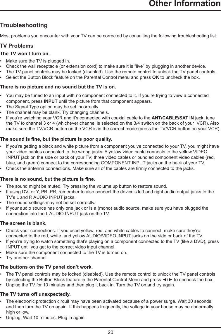 20Other Information   TroubleshootingMost problems you encounter with your TV can be corrected by consulting the following troubleshooting list.TV ProblemsThe TV won’t turn on.•   Make sure the TV is plugged in.•   Check the wall receptacle (or extension cord) to make sure it is “live” by plugging in another device.•   The TV panel controls may be locked (disabled). Use the remote control to unlock the TV panel controls.  •   Select the Button Block feature on the Parental Control menu and press OK to uncheck the box.There is no picture and no sound but the TV is on.•   You may be tuned to an input with no component connected to it. If you’re trying to view a connected        component, press INPUT until the picture from that component appears.•   The Signal Type option may be set incorrectly. •   The channel may be blank. Try changing channels.•   If you’re watching your VCR and it’s connected with coaxial cable to the ANT/CABLE/SAT IN jack, tune        the TV to channel 3 or 4 (whichever channel is selected on the 3/4 switch on the back of your  VCR). Also        make sure the TV/VCR button on the VCR is in the correct mode (press the TV/VCR button on your VCR).The sound is ne, but the picture is poor quality.•   If you’re getting a black and white picture from a component you’ve connected to your TV, you might have      your video cables connected to the wrong jacks. A yellow video cable connects to the yellow VIDEO      INPUT jack on the side or back of your TV; three video cables or bundled component video cables (red,      blue, and green) connect to the corresponding COMPONENT INPUT jacks on the back of your TV.•   Check the antenna connections. Make sure all of the cables are rmly connected to the jacks.There is no sound, but the picture is ne.•   The sound might be muted. Try pressing the volume up button to restore sound.•   If using DVI or Y, PB, PR, remember to also connect the device’s left and right audio output jacks to the      TV’s L and R AUDIO INPUT jacks.•   The sound settings may not be set correctly. •   If your audio source has only one jack or is a (mono) audio source, make sure you have plugged the      connection into the L AUDIO INPUT jack on the TV.The screen is blank.•   Check your connections. If you used yellow, red, and white cables to connect, make sure they’re      connected to the red, white, and yellow AUDIO/VIDEO INPUT jacks on the side or back of the TV.•   If you’re trying to watch something that’s playing on a component connected to the TV (like a DVD), press       INPUT until you get to the correct video input channel.•   Make sure the component connected to the TV is turned on.•   Try another channel.The buttons on the TV panel don’t work.•   The TV panel controls may be locked (disabled). Use the remote control to unlock the TV panel controls      by selecting the Button Block feature in the Parental Control Menu and press ◄/► to uncheck the box.•   Unplug the TV for 10 minutes and then plug it back in. Turn the TV on and try again.The TV turns off unexpectedly.•   The electronic protection circuit may have been activated because of a power surge. Wait 30 seconds,       and then turn the TV on again. If this happens frequently, the voltage in your house may be abnormally      high or low.•   Unplug. Wait 10 minutes. Plug in again.