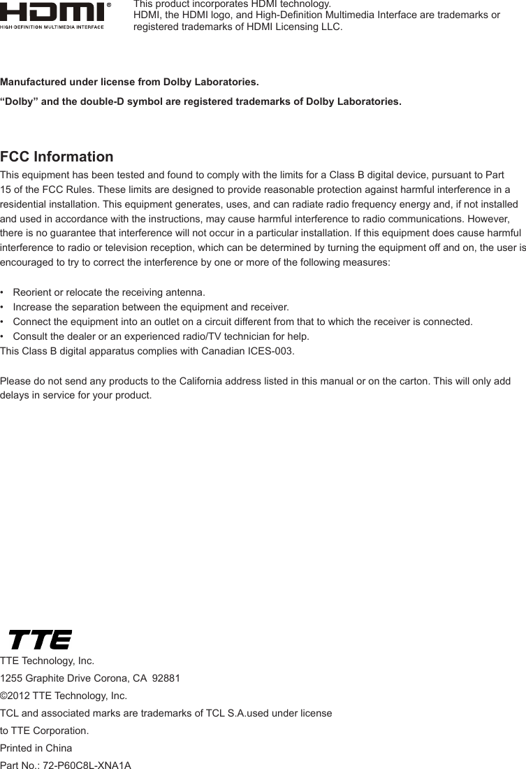 TTE Technology, Inc.1255 Graphite Drive Corona, CA  92881©2012 TTE Technology, Inc.TCL and associated marks are trademarks of TCL S.A.used under license to TTE Corporation.Printed in ChinaPart No.: 72-P60C8L-XNA1AManufactured under license from Dolby Laboratories.“Dolby” and the double-D symbol are registered trademarks of Dolby Laboratories.FCC InformationThis equipment has been tested and found to comply with the limits for a Class B digital device, pursuant to Part 15 of the FCC Rules. These limits are designed to provide reasonable protection against harmful interference in a residential installation. This equipment generates, uses, and can radiate radio frequency energy and, if not installed and used in accordance with the instructions, may cause harmful interference to radio communications. However, there is no guarantee that interference will not occur in a particular installation. If this equipment does cause harmful interference to radio or television reception, which can be determined by turning the equipment off and on, the user is encouraged to try to correct the interference by one or more of the following measures:•  Reorient or relocate the receiving antenna.•  Increase the separation between the equipment and receiver.•  Connect the equipment into an outlet on a circuit different from that to which the receiver is connected.•  Consult the dealer or an experienced radio/TV technician for help.This Class B digital apparatus complies with Canadian ICES-003.Please do not send any products to the California address listed in this manual or on the carton. This will only add delays in service for your product.This product incorporates HDMI technology.HDMI, the HDMI logo, and High-Denition Multimedia Interface are trademarks or registered trademarks of HDMI Licensing LLC.