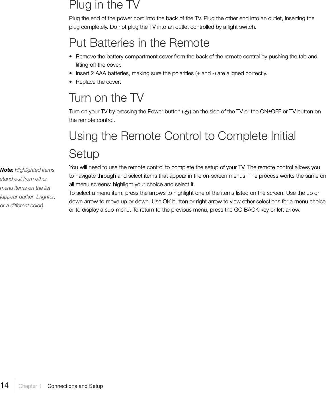 Note: Highlighted itemsstand out from othermenu items on the list(appear darker, brighter,or a different color).Plug in the TVPlug the end of the power cord into the back of the TV. Plug the other end into an outlet, inserting theplug completely. Do not plug the TV into an outlet controlled by a light switch.Put Batteries in the Remote• Remove the battery compartment cover from the back of the remote control by pushing the tab andlifting off the cover.•Insert 2 AAA batteries, making sure the polarities (+ and -) are aligned correctly.•Replace the cover.Turn on the TVTurn on your TV by pressing the Power button (    ) on the side of the TV or the ON•OFF or TV button onthe remote control.Using the Remote Control to Complete InitialSetupYou will need to use the remote control to complete the setup of your TV. The remote control allows youto navigate through and select items that appear in the on-screen menus. The process works the same onall menu screens: highlight your choice and select it.To select a menu item, press the arrows to highlight one of the items listed on the screen. Use the up ordown arrow to move up or down. Use OK button or right arrow to view other selections for a menu choiceor to display a sub-menu. To return to the previous menu, press the GO BACK key or left arrow.14     Chapter 1    Connections and Setup