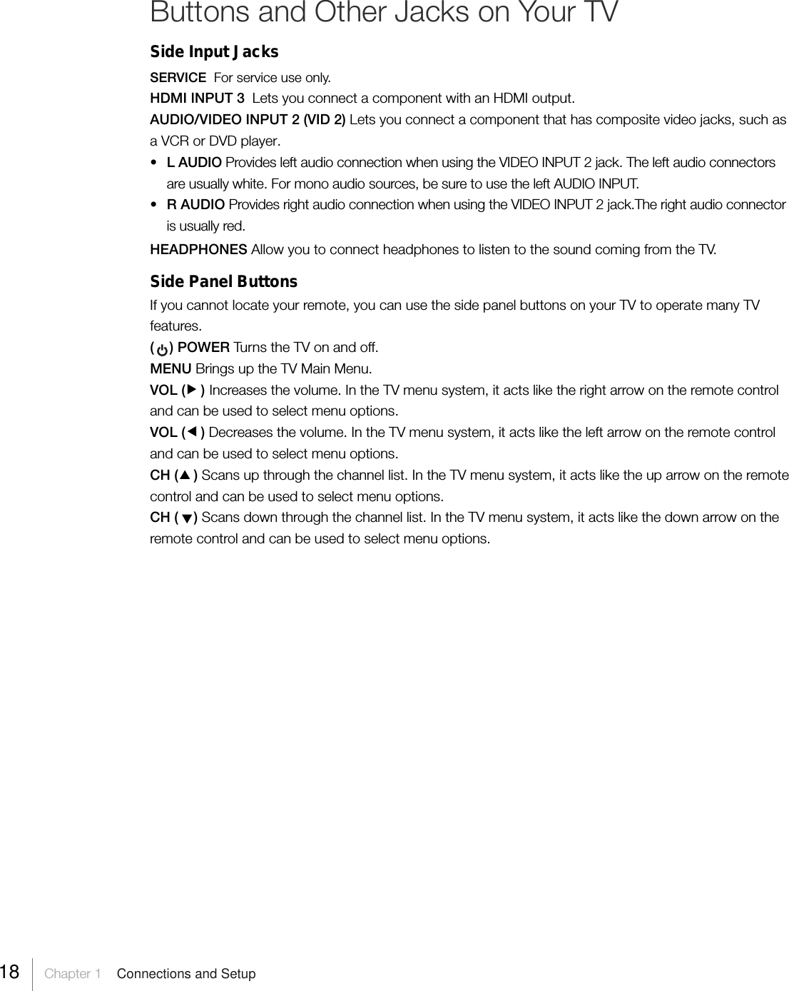 Buttons and Other Jacks on Your TVSide Input JacksSERVICE  For service use only.HDMI INPUT 3  Lets you connect a component with an HDMI output.AUDIO/VIDEO INPUT 2 (VID 2) Lets you connect a component that has composite video jacks, such asa VCR or DVD player.•L AUDIO Provides left audio connection when using the VIDEO INPUT 2 jack. The left audio connectorsare usually white. For mono audio sources, be sure to use the left AUDIO INPUT.•R AUDIO Provides right audio connection when using the VIDEO INPUT 2 jack.The right audio connectoris usually red.HEADPHONES Allow you to connect headphones to listen to the sound coming from the TV.Side Panel ButtonsIf you cannot locate your remote, you can use the side panel buttons on your TV to operate many TVfeatures.(    ) POWER Tur ns the TV on and off.MENU Brings up the TV Main Menu.VOL (    ) Increases the volume. In the TV menu system, it acts like the right arrow on the remote controland can be used to select menu options.VOL (    ) Decreases the volume. In the TV menu system, it acts like the left arrow on the remote controland can be used to select menu options.CH (    ) Scans up through the channel list. In the TV menu system, it acts like the up arrow on the remotecontrol and can be used to select menu options.CH (    ) Scans down through the channel list. In the TV menu system, it acts like the down arrow on theremote control and can be used to select menu options.18     Chapter 1    Connections and Setup