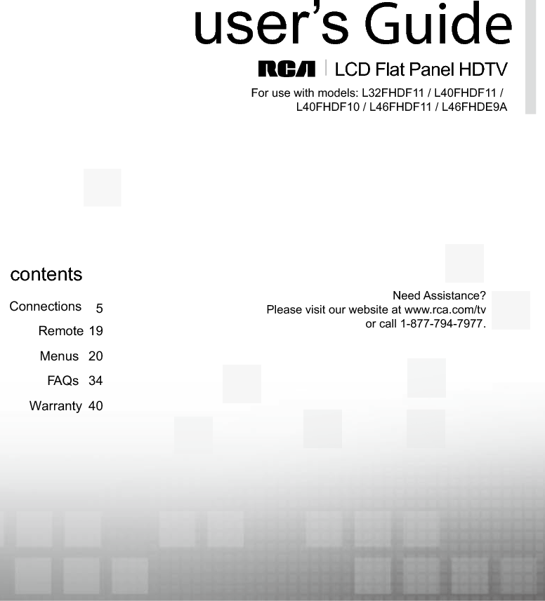  1LCD Flat Panel HDTVuser’s GuideConnectionsRemote 195Menus 20FAQs 34Warranty 40contentsFor use with models: L32FHDF11 / L40FHDF11 / L40FHDF10 / L46FHDF11 / L46FHDE9ANeed Assistance?Please visit our website at www.rca.com/tvor call 1-877-794-7977.