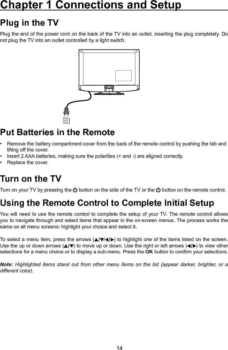   14Plug in the TVPlug the end of the power cord on the back of the TV into an outlet, inserting the plug completely. Do not plug the TV into an outlet controlled by a light switch.Put Batteries in the Remote•  Remove the battery compartment cover from the back of the remote control by pushing the tab and    lifting off the cover.•   Insert 2 AAA batteries, making sure the polarities (+ and -) are aligned correctly.•   Replace the cover.Turn on the TVTurn on your TV by pressing the   button on the side of the TV or the   button on the remote control.Using the Remote Control to Complete Initial SetupYou will need to use the remote control to complete the setup of your TV. The remote control allows you to navigate through and select items that appear in the on-screen menus. The process works the same on all menu screens: highlight your choice and select it.To select a menu item, press the arrows ( / ) to highlight one of the items listed on the screen.  Use the up or down arrows ( ) to move up or down. Use the right or left arrows ( ) to view other selections for a menu choice or to display a sub-menu. Press the OK button to conrm your selections.Note: Highlighted  items  stand  out from  other  menu items  on  the  list  (appear  darker,  brighter,  or  a different color).Chapter 1 Connections and Setup