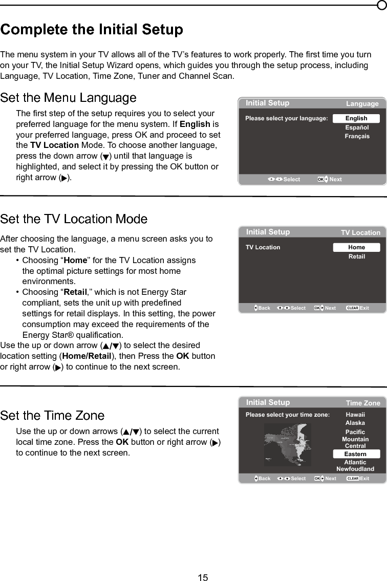   15Chapter 1 Connections and SetupComplete the Initial Setup  The menu system in your TV allows all of the TV’s features to work properly. The rst time you turn on your TV, the Initial Setup Wizard opens, which guides you through the setup process, including Language, TV Location, Time Zone, Tuner and Channel Scan.Set the Menu LanguageThe rst step of the setup requires you to select your preferred language for the menu system. If English is your preferred language, press OK and proceed to set the TV Location Mode. To choose another language, press the down arrow ( ) until that language is highlighted, and select it by pressing the OK button or right arrow ( ).Set the TV Location ModeAfter choosing the language, a menu screen asks you to set the TV Location.  •  Choosing “Home” for the TV Location assigns      the optimal picture settings for most home        environments.    •  Choosing “Retail,” which is not Energy Star       compliant, sets the unit up with predened        settings for retail displays. In this setting, the power      consumption may exceed the requirements of the      Energy Star® qualication.Use the up or down arrow ( ) to select the desired location setting (Home/Retail), then Press the OK button or right arrow ( ) to continue to the next screen.Set the Time Zone   Use the up or down arrows ( ) to select the current    local time zone. Press the OK button or right arrow ( )    to continue to the next screen.Initial SetupPlease select your language: LanguageEspañolFrançaisEnglishSelect OK NextInitial Setup TV LocationTV Location RetailHomeBack OK NextSelectExitCLEARInitial Setup Time ZonePlease select your time zone: Alaska PacificHawaiiMountainCentralEasternAtlanticNewfoudlandBack OK NextSelect ExitCLEAREASTERN