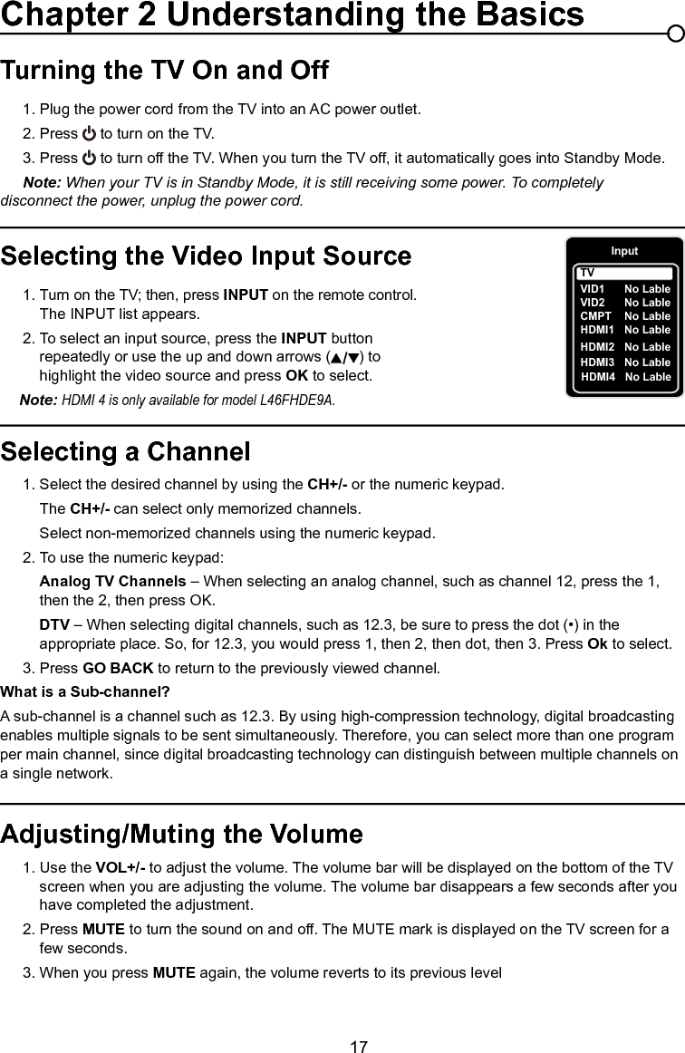   17Chapter 1 Connections and SetupSelecting a Channel  1. Select the desired channel by using the CH+/- or the numeric keypad.    The CH+/- can select only memorized channels.    Select non-memorized channels using the numeric keypad.  2. To use the numeric keypad:  Analog TV Channels – When selecting an analog channel, such as channel 12, press the 1,        then the 2, then press OK.  DTV – When selecting digital channels, such as 12.3, be sure to press the dot (•) in the        appropriate place. So, for 12.3, you would press 1, then 2, then dot, then 3. Press Ok to select.  3. Press GO BACK to return to the previously viewed channel.What is a Sub-channel?A sub-channel is a channel such as 12.3. By using high-compression technology, digital broadcasting enables multiple signals to be sent simultaneously. Therefore, you can select more than one program per main channel, since digital broadcasting technology can distinguish between multiple channels on a single network.Turning the TV On and Off 1. Plug the power cord from the TV into an AC power outlet.  2. Press   to turn on the TV.  3. Press   to turn off the TV. When you turn the TV off, it automatically goes into Standby Mode.  Note: When your TV is in Standby Mode, it is still receiving some power. To completely     disconnect the power, unplug the power cord.Selecting the Video Input Source  1. Turn on the TV; then, press INPUT on the remote control.       The INPUT list appears.  2. To select an input source, press the INPUT button        repeatedly or use the up and down arrows ( ) to        highlight the video source and press OK to select.  Note: HDMI 4 is only available for model L46FHDE9A.Adjusting/Muting the Volume  1. Use the VOL+/- to adjust the volume. The volume bar will be displayed on the bottom of the TV       screen when you are adjusting the volume. The volume bar disappears a few seconds after you      have completed the adjustment.  2. Press MUTE to turn the sound on and off. The MUTE mark is displayed on the TV screen for a       few seconds.    3. When you press MUTE again, the volume reverts to its previous levelChapter 2 Understanding the BasicsInputVID1    CMPT  No LableHDMI1  No LableHDMI2  No LableTVNo LableVID2     No LableHDMI3  No LableHDMI4  No Lable