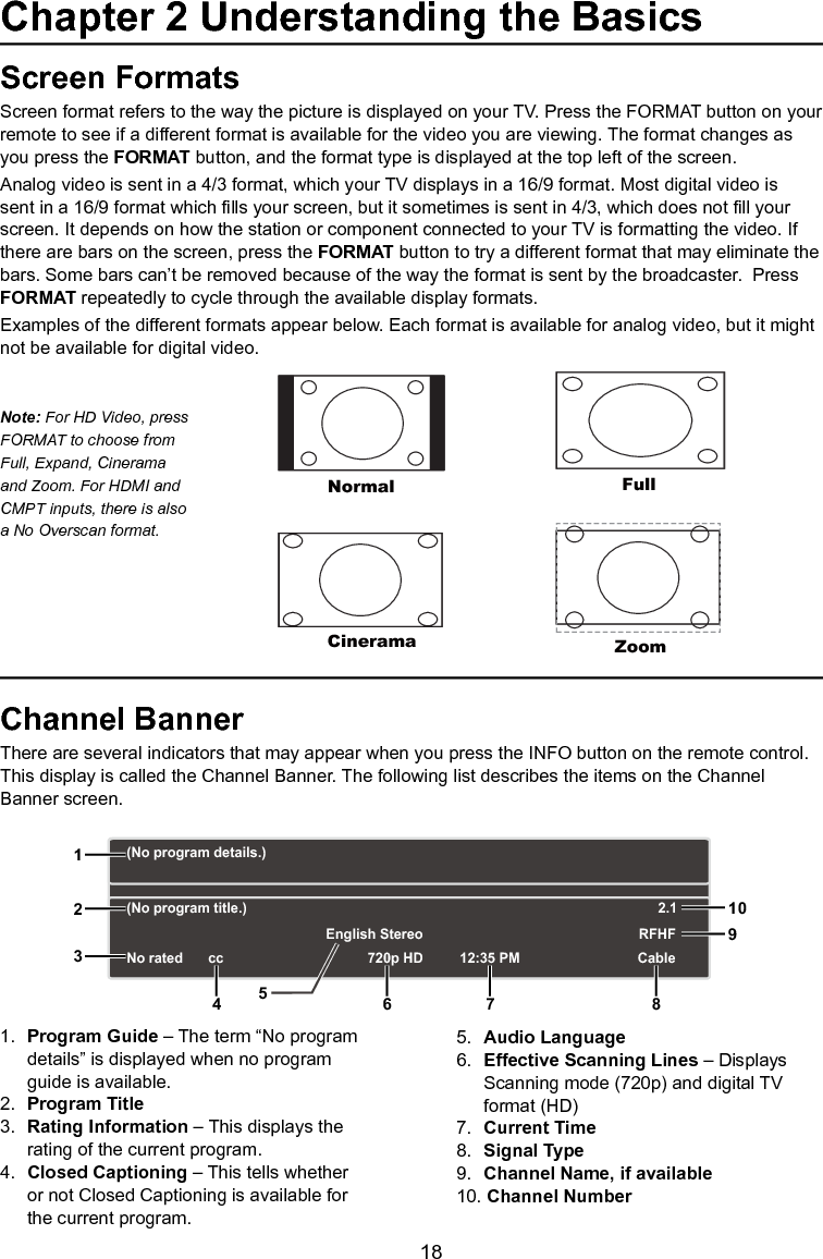   18Screen FormatsScreen format refers to the way the picture is displayed on your TV. Press the FORMAT button on your remote to see if a different format is available for the video you are viewing. The format changes as you press the FORMAT button, and the format type is displayed at the top left of the screen.Analog video is sent in a 4/3 format, which your TV displays in a 16/9 format. Most digital video is sent in a 16/9 format which lls your screen, but it sometimes is sent in 4/3, which does not ll your screen. It depends on how the station or component connected to your TV is formatting the video. If there are bars on the screen, press the FORMAT button to try a different format that may eliminate the bars. Some bars can’t be removed because of the way the format is sent by the broadcaster.  Press FORMAT repeatedly to cycle through the available display formats.  Examples of the different formats appear below. Each format is available for analog video, but it might not be available for digital video.Channel BannerThere are several indicators that may appear when you press the INFO button on the remote control. This display is called the Channel Banner. The following list describes the items on the Channel Banner screen.1.  Program Guide – The term “No program    details” is displayed when no program    guide is available.2.  Program Title3.  Rating Information – This displays the    rating of the current program.4.  Closed Captioning – This tells whether    or not Closed Captioning is available for    the current program.5.  Audio Language6.  Effective Scanning Lines – Displays    Scanning mode (720p) and digital TV    format (HD)7.  Current Time8.  Signal Type9.  Channel Name, if available10. Channel NumberNormalCineramaFullZoomNote: For HD Video, press FORMAT to choose from Full, Expand, Cinerama and Zoom. For HDMI and CMPT inputs, there is also a No Overscan format.(No program details.)(No program title.)No rated 720p HD 12:35 PMEnglish StereoCableRFHF2.112356 7 8910cc4Chapter 2 Understanding the Basics