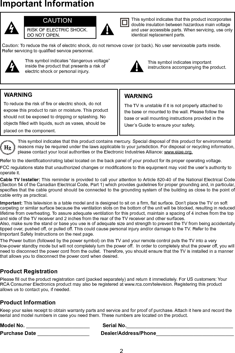  2Important InformationWARNINGTo reduce the risk of re or electric shock, do not expose this product to rain or moisture. This product should not be exposed to dripping or splashing. No objects lled with liquids, such as vases, should be placed on the component.This symbol indicates that this product contains mercury. Special disposal of this product for environmental reasons may be required under the laws applicable to your jurisdiction. For disposal or recycling information, please contact your local authorities or the Electronic Industries Alliance: www.eiae.org.Refer to the identication/rating label located on the back panel of your product for its proper operating voltage.FCC regulations state that unauthorized changes or modications to this equipment may void the user’s authority to operate it.Cable TV Installer: This reminder is provided to call your attention to Article 820-40 of the National Electrical Code (Section 54 of the Canadian Electrical Code, Part 1) which provides guidelines for proper grounding and, in particular, species that the cable ground should be connected to the grounding system of the building as close to the point of cable entry as practical.Important: This television is a table model and is designed to sit on a rm, at surface. Don’t place the TV on soft carpeting or similar surface because the ventilation slots on the bottom of the unit will be blocked, resulting in reduced lifetime from overheating. To assure adequate ventilation for this product, maintain a spacing of 4 inches from the top and side of the TV receiver and 2 inches from the rear of the TV receiver and other surfaces.Also, make sure the stand or base you use is of adequate size and strength to prevent the TV from being accidentally tipped over, pushed off, or pulled off. This could cause personal injury and/or damage to the TV. Refer to the Important Safety Instructions on the next page.The Power button (followed by the power symbol) on this TV and your remote control puts the TV into a very low-power standby mode but will not completely turn the power off.  In order to completely shut the power off, you will need to disconnect the power cord from the outlet.  Therefore, you should ensure that the TV is installed in a manner that allows you to disconnect the power cord when desired.Product RegistrationPlease ll out the product registration card (packed separately) and return it immediately. For US customers: Your RCA Consumer Electronics product may also be registered at www.rca.com/television. Registering this product allows us to contact you, if needed.Product InformationKeep your sales receipt to obtain warranty parts and service and for proof of purchase. Attach it here and record the serial and model numbers in case you need them. These numbers are located on the product.Model No. ______________________         Serial No._____________________________________ Purchase Date __________________        Dealer/Address/Phone___________________________Caution: To reduce the risk of electric shock, do not remove cover (or back). No user serviceable parts inside. Refer servicing to qualied service personnel.This symbol indicates “dangerous voltage” inside the product that presents a risk of electric shock or personal injury.This symbol indicates important instructions accompanying the product.This symbol indicates that this product incorporates double insulation between hazardous main voltage and user accessible parts. When servicing, use only identical replacement parts.The TV is unstable if it is not properly attached to the base or mounted to the wall. Please follow the base or wall mounting instructions provided in the User’s Guide to ensure your safety.WARNINGCAUTIONRISK OF ELECTRIC SHOCK.  DO NOT OPEN.