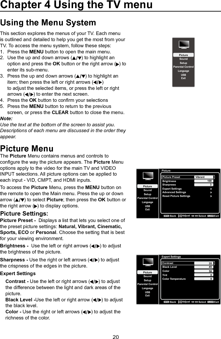   20Using the Menu SystemThis section explores the menus of your TV. Each menu is outlined and detailed to help you get the most from your TV. To access the menu system, follow these steps:1.  Press the MENU button to open the main menu.2.  Use the up and down arrows ( ) to highlight an    option and press the OK button or the right arrow ( ) to    enter its sub-menu.3.  Press the up and down arrows ( ) to highlight an    item; then press the left or right arrows ( )      to adjust the selected items, or press the left or right    arrows ( ) to enter the next screen.4.  Press the OK button to conrm your selections5.  Press the MENU button to return to the previous    screen, or press the CLEAR button to close the menu.Note: Use the text at the bottom of the screen to assist you.  Descriptions of each menu are discussed in the order they appear.Picture MenuThe Picture Menu contains menus and controls to congure the way the picture appears. The Picture Menu options apply to the video for the main TV and VIDEO INPUT selections. All picture options can be applied to each input - VID, CMPT, and HDMI inputs.To access the Picture Menu, press the MENU button on the remote to open the Main menu. Press the up or down arrow ( ) to select Picture; then press the OK button or the right arrow ( ) to display options.Picture Settings:Picture Preset -  Displays a list that lets you select one of the preset picture settings: Natural, Vibrant, Cinematic, Sports, ECO or Personal. Choose the setting that is best for your viewing environment.Brightness -  Use the left or right arrows ( ) to adjust the brightness of the picture.Sharpness - Use the right or left arrows ( ) to adjust the crispness of the edges in the picture.Expert SettingsContrast - Use the left or right arrows ( ) to adjust the difference between the light and dark areas of the picture.Black Level -Use the left or right arrow ( ) to adjust the black level.Color - Use the right or left arrows ( ) to adjust the richness of the color.PictureSetupParental ControlLanguageSoundPicturePicture PresetBrightnessVibrantUSBExitAdvanced SettingsReset Picture Settings100Sharpness 3BackMENUAdjust Select ExitCLEARExpert SettingsExpert SettingsSetupParental ControlLanguageSoundPictureContrastBlack LevelColorTintUSBExitColor Temperature45580BackMENUAdjust Select ExitCLEAR350SetupParental ControlLanguageSoundPictureUSBExitChapter 4 Using the TV menu