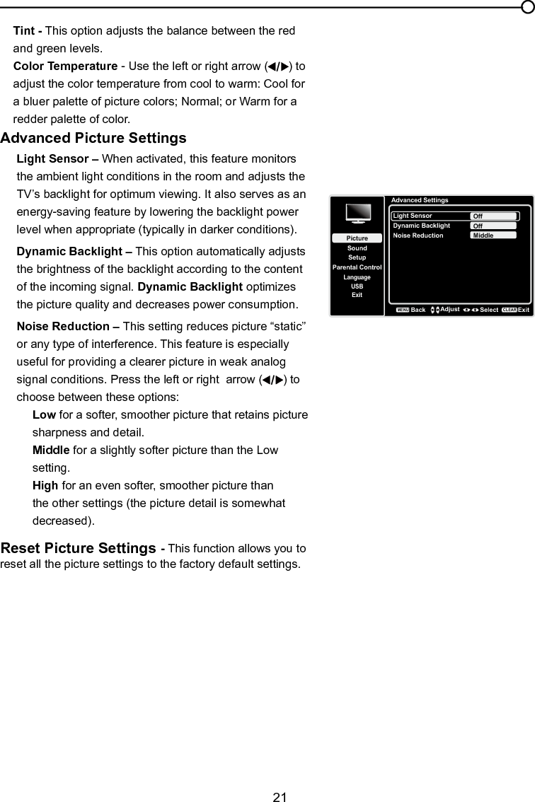   21Chapter 4 Using the TV menuTint - This option adjusts the balance between the red and green levels.Color Temperature - Use the left or right arrow ( ) to adjust the color temperature from cool to warm: Cool for a bluer palette of picture colors; Normal; or Warm for a redder palette of color. Advanced Picture SettingsLight Sensor – When activated, this feature monitors the ambient light conditions in the room and adjusts the TV’s backlight for optimum viewing. It also serves as an energy-saving feature by lowering the backlight power level when appropriate (typically in darker conditions).Dynamic Backlight – This option automatically adjusts the brightness of the backlight according to the content of the incoming signal. Dynamic Backlight optimizes the picture quality and decreases power consumption.Noise Reduction – This setting reduces picture “static” or any type of interference. This feature is especially useful for providing a clearer picture in weak analog signal conditions. Press the left or right  arrow ( ) to choose between these options:Low for a softer, smoother picture that retains picture sharpness and detail.Middle for a slightly softer picture than the Low setting.High for an even softer, smoother picture than the other settings (the picture detail is somewhat decreased).Reset Picture Settings - This function allows you to reset all the picture settings to the factory default settings.Advanced SettingsSetupParental ControlLanguageSoundPictureLight SensorDynamic BacklightNoise ReductionOffUSBExitOffMiddleBackMENUAdjust Select ExitCLEAR