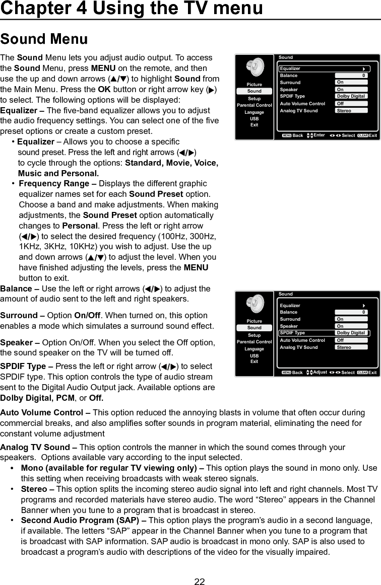   22Chapter 4 Using the TV menuSound MenuThe Sound Menu lets you adjust audio output. To access the Sound Menu, press MENU on the remote, and then use the up and down arrows ( ) to highlight Sound from the Main Menu. Press the OK button or right arrow key ( ) to select. The following options will be displayed:Equalizer – The ve-band equalizer allows you to adjust the audio frequency settings. You can select one of the ve preset options or create a custom preset.• Equalizer – Allows you to choose a specic     sound preset. Press the left and right arrows ( )    to cycle through the options: Standard, Movie, Voice,    Music and Personal.•  Frequency Range – Displays the different graphic    equalizer names set for each Sound Preset option.    Choose a band and make adjustments. When making    adjustments, the Sound Preset option automatically    changes to Personal. Press the left or right arrow   ( ) to select the desired frequency (100Hz, 300Hz,    1KHz, 3KHz, 10KHz) you wish to adjust. Use the up    and down arrows ( ) to adjust the level. When you    have nished adjusting the levels, press the MENU    button to exit.SoundSetupParental ControlLanguageSoundPictureEqualizerBalanceSurroundAnalog TV SoundUSBExit0OnStereoBackMENUEnter Select ExitCLEARSpeaker OnSPDIF Type Dolby DigitalAuto Volume Control OffBalance – Use the left or right arrows ( ) to adjust the amount of audio sent to the left and right speakers.Surround – Option On/Off. When turned on, this option enables a mode which simulates a surround sound effect.Speaker – Option On/Off. When you select the Off option, the sound speaker on the TV will be turned off.SPDIF Type – Press the left or right arrow ( ) to select SPDIF type. This option controls the type of audio stream sent to the Digital Audio Output jack. Available options are Dolby Digital, PCM, or Off. Auto Volume Control – This option reduced the annoying blasts in volume that often occur during commercial breaks, and also amplies softer sounds in program material, eliminating the need for constant volume adjustmentAnalog TV Sound – This option controls the manner in which the sound comes through your speakers.  Options available vary according to the input selected.• Mono(availableforregularTVviewingonly)– This option plays the sound in mono only. Use    this setting when receiving broadcasts with weak stereo signals.•  Stereo – This option splits the incoming stereo audio signal into left and right channels. Most TV    programs and recorded materials have stereo audio. The word “Stereo” appears in the Channel     Banner when you tune to a program that is broadcast in stereo.•  Second Audio Program (SAP) – This option plays the program’s audio in a second language,     if available. The letters “SAP” appear in the Channel Banner when you tune to a program that      is broadcast with SAP information. SAP audio is broadcast in mono only. SAP is also used to      broadcast a program’s audio with descriptions of the video for the visually impaired.SoundSetupParental ControlLanguageSoundPictureEqualizerBalanceSurroundAnalog TV SoundUSBExit0OnStereoSpeaker OnSPDIF Type Dolby DigitalAuto Volume Control OffBackMENUAdjust Select ExitCLEAR