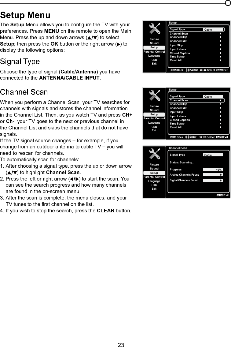   23Chapter 4 Using the TV menuSetup MenuThe Setup Menu allows you to congure the TV with your preferences. Press MENU on the remote to open the Main Menu. Press the up and down arrows ( ) to select Setup; then press the OK button or the right arrow ( ) to display the following options:Signal TypeChoose the type of signal (Cable/Antenna) you have connected to the ANTENNA/CABLE INPUT.Channel Scan When you perform a Channel Scan, your TV searches for channels with signals and stores the channel information in the Channel List. Then, as you watch TV and press CH+ or Ch-, your TV goes to the next or previous channel in the Channel List and skips the channels that do not have signals.If the TV signal source changes – for example, if you change from an outdoor antenna to cable TV – you will need to rescan for channels.To automatically scan for channels:1. After choosing a signal type, press the up or down arrow   ( ) to highlight Channel Scan.2. Press the left or right arrow ( ) to start the scan. You    can see the search progress and how many channels    are found in the on-screen menu.3. After the scan is complete, the menu closes, and your    TV tunes to the rst channel on the list.4. If you wish to stop the search, press the CLEAR button.SetupSetupParental ControlLanguageSoundPictureSignal TypeChannel ScanUSBExitCableChannel SkipChannel EditInput SkipInput LabelsClosed CaptionTime SetupReset AllBackMENUAdjust Select ExitCLEARSetupSetupParental ControlLanguageSoundPictureSignal TypeChannel ScanUSBExitCableChannel SkipChannel EditInput SkipInput LabelsClosed CaptionTime SetupReset AllBackMENUEnter Select ExitCLEARChannel ScanSetupParental ControlLanguageSoundPictureSignal TypeStatus: Scanning...USBExitCableProgress 10%Analog Channels Found00Digital Channels FoundExitCLEAR