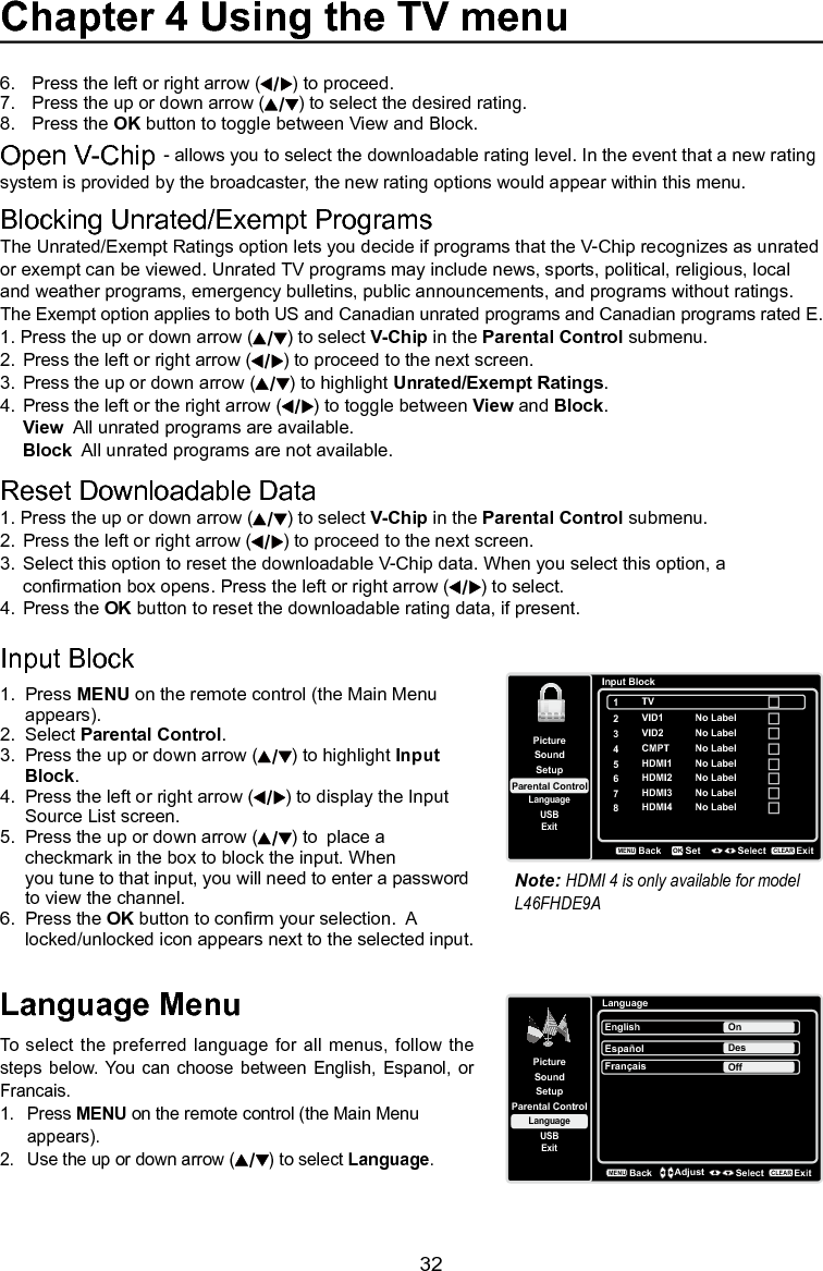   32Chapter 4 Using the TV menuLanguage MenuTo  select the preferred language  for all menus, follow the steps  below.  You  can  choose between  English,  Espanol,  or Francais.1.  Press MENU on the remote control (the Main Menu    appears).2.  Use the up or down arrow ( ) to select Language.LanguageSetupParental ControlLanguageSoundPictureEnglish OnUSBExitEspañolDesFrançaisOffBackMENUAdjust Select ExitCLEARBlocking Unrated/Exempt ProgramsThe Unrated/Exempt Ratings option lets you decide if programs that the V-Chip recognizes as unrated or exempt can be viewed. Unrated TV programs may include news, sports, political, religious, local and weather programs, emergency bulletins, public announcements, and programs without ratings. The Exempt option applies to both US and Canadian unrated programs and Canadian programs rated E.1. Press the up or down arrow ( ) to select V-Chip in the Parental Control submenu.2.  Press the left or right arrow ( ) to proceed to the next screen.3.  Press the up or down arrow ( ) to highlight Unrated/Exempt Ratings. 4.  Press the left or the right arrow ( ) to toggle between View and Block. View  All unrated programs are available. Block  All unrated programs are not available.Reset Downloadable Data1. Press the up or down arrow ( ) to select V-Chip in the Parental Control submenu.2.  Press the left or right arrow ( ) to proceed to the next screen.3.  Select this option to reset the downloadable V-Chip data. When you select this option, a       conrmation box opens. Press the left or right arrow ( ) to select.  4.  Press the OK button to reset the downloadable rating data, if present.Input Block 1.  Press MENU on the remote control (the Main Menu    appears).2.  Select Parental Control.3.  Press the up or down arrow ( ) to highlight Input    Block.4.  Press the left or right arrow ( ) to display the Input    Source List screen.5.  Press the up or down arrow ( ) to  place a      checkmark in the box to block the input. When     you tune to that input, you will need to enter a password    to view the channel.6.  Press the OK button to conrm your selection.  A    locked/unlocked icon appears next to the selected input.Note: HDMI 4 is only available for model L46FHDE9ASetupParental ControlLanguageSoundPictureUSBExitInput Block2VID14CMPT5HDMI16HDMI2BackMENUSet Select ExitCLEAROKNo Label3VID2 No LabelNo LabelNo LabelNo Label7HDMI3 No Label8HDMI4 No Label1TV6.  Press the left or right arrow ( ) to proceed.7.  Press the up or down arrow ( ) to select the desired rating.8.  Press the OK button to toggle between View and Block.Open V-Chip - allows you to select the downloadable rating level. In the event that a new rating system is provided by the broadcaster, the new rating options would appear within this menu.